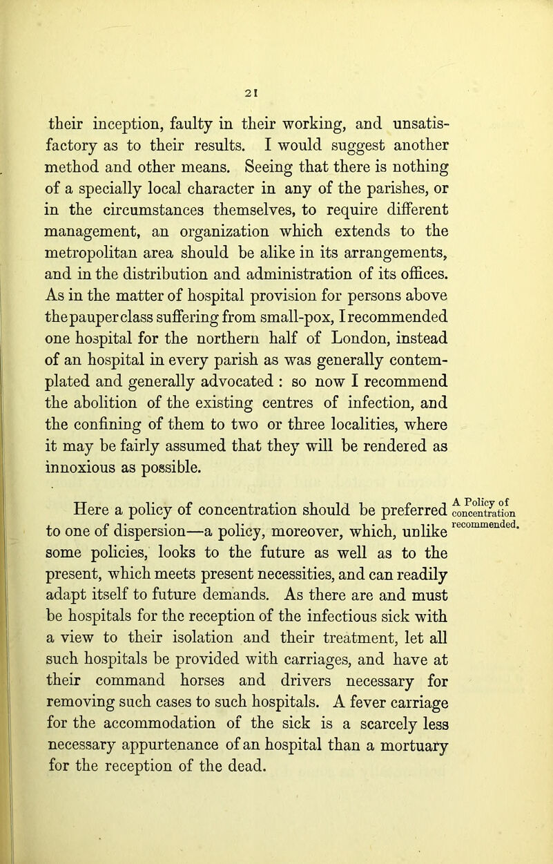 their inception, faulty in their working, and unsatis- factory as to their results. I would suggest another method and other means. Seeing that there is nothing of a specially local character in any of the parishes, or in the circumstances themselves, to require different management, an organization which extends to the metropolitan area should be alike in its arrangements, and in the distribution and administration of its offices. As in the matter of hospital provision for persons above the pauper class suffering from small-pox, I recommended one hospital for the northern half of London, instead of an hospital in every parish as was generally contem- plated and generally advocated : so now I recommend the abolition of the existing centres of infection, and the confining of them to two or three localities, where it may be fairly assumed that they will be rendered as innoxious as possible. Here a policy of concentration should be preferred ^MentJatiL to one of dispersion—a policy, moreover, which, unlike some policies, looks to the future as well as to the present, which meets present necessities, and can readily adapt itself to future demands. As there are and must be hospitals for the reception of the infectious sick with a view to their isolation and their treatment, let all such hospitals be provided with carriages, and have at their command horses and drivers necessary for removing such cases to such hospitals. A fever carriage for the accommodation of the sick is a scarcely less necessary appurtenance of an hospital than a mortuary for the reception of the dead. I