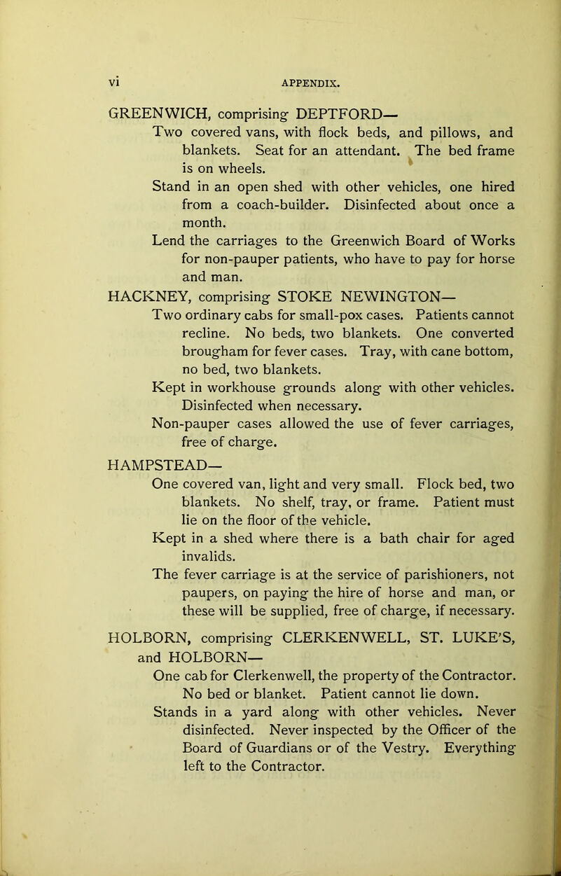 GREENWICH, comprising- DEPTFORD— Two covered vans, with flock beds, and pillows, and blankets. Seat for an attendant. The bed frame is on wheels. Stand in an open shed with other vehicles, one hired from a coach-builder. Disinfected about once a month. Lend the carriages to the Greenwich Board of Works for non-pauper patients, who have to pay for horse and man. HACKNEY, comprising STOKE NEWINGTON— Two ordinary cabs for small-pox cases. Patients cannot recline. No beds, two blankets. One converted brougham for fever cases. Tray, with cane bottom, no bed, two blankets. Kept in workhouse grounds along with other vehicles. Disinfected when necessary. Non-pauper cases allowed the use of fever carriages, free of charge. HAMPSTEAD— One covered van, light and very small. Flock bed, two blankets. No shelf, tray, or frame. Patient must lie on the floor of the vehicle. Kept in a shed where there is a bath chair for aged invalids. The fever carriage is at the service of parishioners, not paupers, on paying the hire of horse and man, or these will be supplied, free of charge, if necessary. HOLBORN, comprising CLERKENWELL, ST. LUKE’S, and HOLBORN— One cab for Clerkenwell, the property of the Contractor, No bed or blanket. Patient cannot lie down. Stands in a yard along with other vehicles. Never disinfected. Never inspected by the Officer of the Board of Guardians or of the Vestry. Everything left to the Contractor.