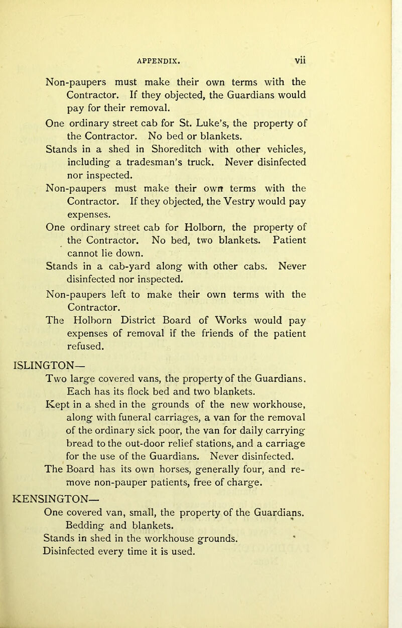 Non-paupers must make their own terms with the Contractor. If they objected, the Guardians would pay for their removal. One ordinary street cab for St. Luke’s, the property of the Contractor. No bed or blankets. Stands in a shed in Shoreditch with other vehicles, including a tradesman’s truck. Never disinfected nor inspected. Non-paupers must make their own terms with the Contractor. If they objected, the Vestry would pay expenses. One ordinary street cab for Holborn, the property of the Contractor. No bed, two blankets. Patient cannot lie down. Stands in a cab-yard along with other cabs. Never disinfected nor inspected. Non-paupers left to make their own terms with the Contractor. The Holborn District Board of Works would pay expenses of removal if the friends of the patient refused. ISLINGTON- TWO large covered vans, the property of the Guardians. Each has its flock bed and two blankets. Kept in a shed in the grounds of the new workhouse, along with funeral carriages, a van for the removal of the ordinary sick poor, the van for daily carrying bread to the out-door relief stations, and a carriage for the use of the Guardians. Never disinfected. The Board has its own horses, generally four, and re- move non-pauper patients, free of charge. KENSINGTON— One covered van, small, the property of the Guardians. Bedding and blankets. Stands in shed in the workhouse grounds. Disinfected every time it is used.