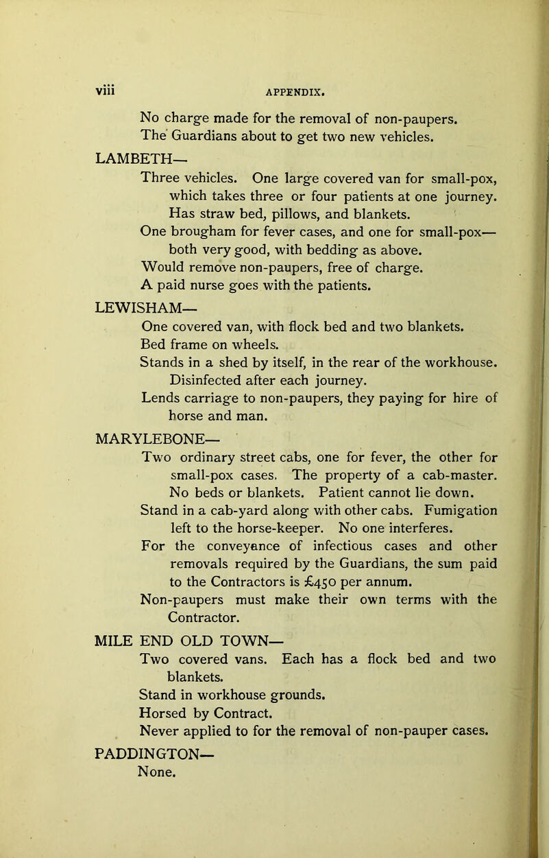 No charge made for the removal of non-paupers. The Guardians about to get two new vehicles. LAMBETH— Three vehicles. One large covered van for small-pox, which takes three or four patients at one journey. Has straw bed, pillows, and blankets. One brougham for fever cases, and one for small-pox— both very good, with bedding as above. Would remove non-paupers, free of charge. A paid nurse goes with the patients. LEWISHAM— One covered van, with flock bed and two blankets. Bed frame on wheels. Stands in a shed by itself, in the rear of the workhouse. Disinfected after each journey. Lends carriage to non-paupers, they paying for hire of horse and man. MARYLEBONE— Two ordinary street cabs, one for fever, the other for small-pox cases. The property of a cab-master. No beds or blankets. Patient cannot lie down. Stand in a cab-yard along v.'ith other cabs. Fumigation left to the horse-keeper. No one interferes. For the conveyance of infectious cases and other removals required by the Guardians, the sum paid to the Contractors is £450 per annum. Non-paupers must make their own terms with the Contractor. MILE END OLD TOWN— Two covered vans. Each has a flock bed and two blankets. Stand in workhouse grounds. Horsed by Contract. Never applied to for the removal of non-pauper cases. PADDINGTON— None.