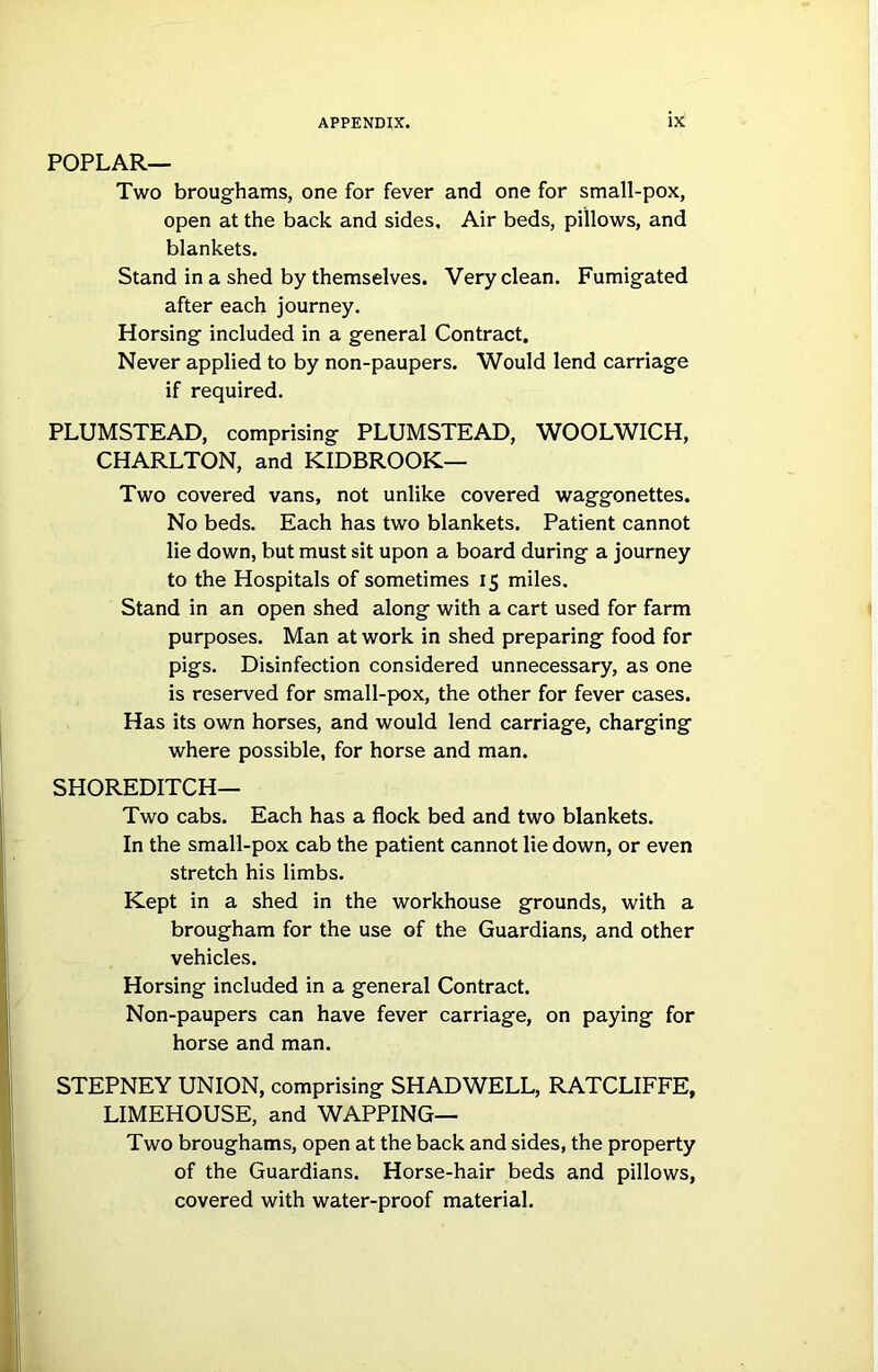 POPLAR— Two broughams, one for fever and one for small-pox, open at the back and sides. Air beds, pillows, and blankets. Stand in a shed by themselves. Very clean. Fumigated after each journey. Horsing included in a general Contract. Never applied to by non-paupers. Would lend carriage if required. PLUMSTEAD, comprising PLUMSTEAD, WOOLWICH, CHARLTON, and KIDBROOK— Two covered vans, not unlike covered waggonettes. No beds. Each has two blankets. Patient cannot lie down, but must sit upon a board during a journey to the Hospitals of sometimes 15 miles. Stand in an open shed along with a cart used for farm purposes. Man at work in shed preparing food for pigs. Disinfection considered unnecessary, as one is reserved for small-pox, the other for fever cases. Has its own horses, and would lend carriage, charging where possible, for horse and man. SHOREDITCH— Two cabs. Each has a flock bed and two blankets. In the small-pox cab the patient cannot lie down, or even stretch his limbs. Kept in a shed in the workhouse grounds, with a brougham for the use of the Guardians, and other vehicles. Horsing included in a general Contract. Non-paupers can have fever carriage, on paying for horse and man. STEPNEY UNION, comprising SHAD WELL, RATCLIFFE, LIMEHOUSE, and WAPPING— Two broughams, open at the back and sides, the property of the Guardians. Horse-hair beds and pillows, covered with water-proof material.