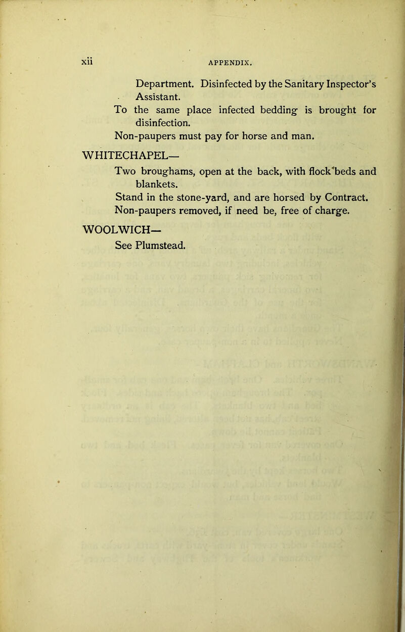 Department. Disinfected by the Sanitary Inspector’s Assistant. To the same place infected bedding- is brought for disinfection. Non-paupers must pay for horse and man. WHITECHAPEL— Two broughams, open at the back, with flock^beds and blankets. Stand in the stone-yard, and are horsed by Contract. Non-paupers removed, if need be, free of charge. WOOLWICH— See Plumstead.