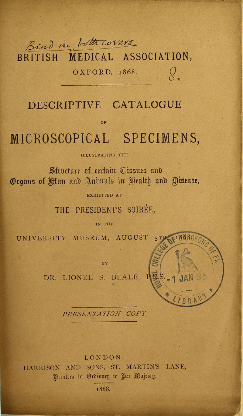 British medical association OXFORD, 1868. DESCRIPTIVE CATALOGUE OF MICROSCOPICAL SPECIMENS, ILLUSTRATING THE Sfrurtutc of terkm tissues anb Organs of gtmr anb Animals hr jDtalfy anb §is*ast. EXHIBITED AT THE PRESIDENT’S SOIREE, IN THE UNIVERSITY MUSEUM, AUGUST 51; DR. LIONEL. S. BEALE, 1 PRESENTATION COPY. LONDON: HARRISON AND SONS, ST. MARTIN’S LANE, |).-inters in ©rbrnarg to fkr Pajcstg. 1868.