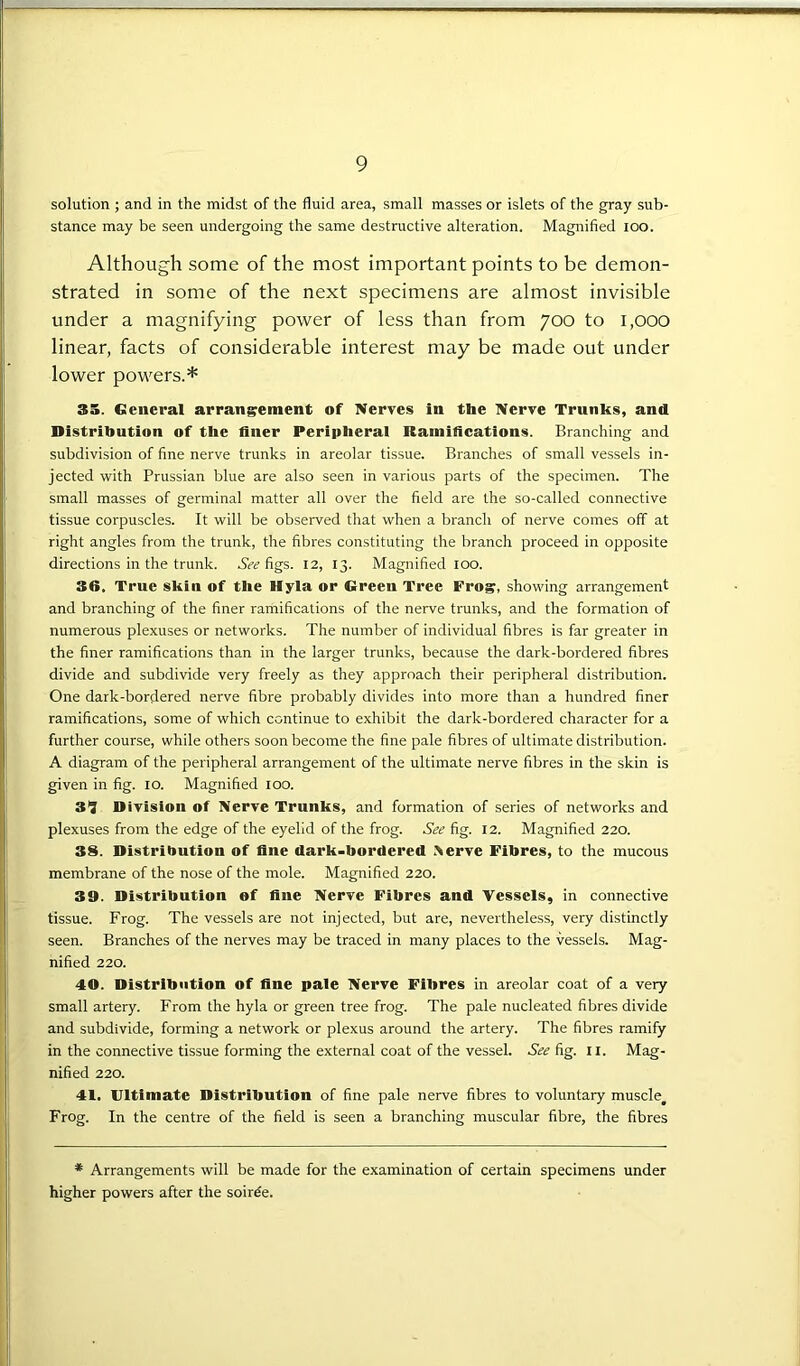 solution ; and in the midst of the fluid area, small masses or islets of the gray sub- stance may be seen undergoing the same destructive alteration. Magnified ioo. Although some of the most important points to be demon- strated in some of the next specimens are almost invisible under a magnifying power of less than from 700 to 1,000 linear, facts of considerable interest may be made out under lower powers.* 35. General arrangement of Nerves in the Nerve Trunks, and Distribution of the finer Peripheral Ramifications. Branching and subdivision of fine nerve trunks in areolar tissue. Branches of small vessels in- jected with Prussian blue are also seen in various parts of the specimen. The small masses of germinal matter all over the field are the so-called connective tissue corpuscles. It will be observed that when a branch of nerve comes off at right angles from the trunk, the fibres constituting the branch proceed in opposite directions in the trunk. See figs. 12, 13. Magnified 100. 36. True skin of the Hyla or Green Tree Frog, showing arrangement and branching of the finer ramifications of the nerve trunks, and the formation of numerous plexuses or networks. The number of individual fibres is far greater in the finer ramifications than in the larger trunks, because the dark-bordered fibres divide and subdivide very freely as they approach their peripheral distribution. One dark-bordered nerve fibre probably divides into more than a hundred finer ramifications, some of which continue to exhibit the dark-bordered character for a further course, while others soon become the fine pale fibres of ultimate distribution. A diagram of the peripheral arrangement of the ultimate nerve fibres in the skin is given in fig. 10. Magnified 100. 3*3 Division of Nerve Trunks, and formation of series of networks and plexuses from the edge of the eyelid of the frog. See fig. 12. Magnified 220. 38. Distribution of fine dark-bordered .Nerve Fibres, to the mucous membrane of the nose of the mole. Magnified 220. 39. Distribution of fine Nerve Fibres and Vessels, in connective tissue. Frog. The vessels are not injected, but are, nevertheless, very distinctly seen. Branches of the nerves may be traced in many places to the vessels. Mag- nified 220. 40. Distribution of fine pale Nerve Fibres in areolar coat of a very small artery. From the hyla or green tree frog. The pale nucleated fibres divide and subdivide, forming a network or plexus around the artery. The fibres ramify in the connective tissue forming the external coat of the vessel. See fig. 11. Mag- nified 220. 41. Ultimate Distribution of fine pale nerve fibres to voluntary muscle^ Frog. In the centre of the field is seen a branching muscular fibre, the fibres * Arrangements will be made for the examination of certain specimens under higher powers after the soiree.