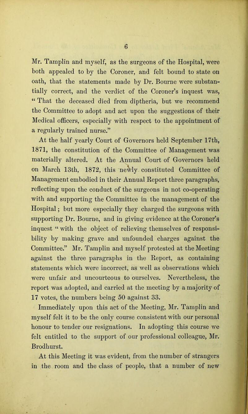 Mr. Tamplin and myself, as the surgeons of the Hospital, were both appealed to by the Coroner, and felt bound to state on oath, that the statements made by Dr. Bourne were substan- tially correct, and the verdict of the Coroner’s inquest was, “ That the deceased died from diptheria, but we recommend the Committee to adopt and act upon the suggestions of their Medical officers, especially with respect to the appointment of a regularly trained nurse.” At the half yearly Court of Governors held September 17th, 1871, the constitution of the Committee of Management was materially altered. At the Annual Court of Governors held on March 13th, 1872, this ne'Vly constituted Committee of Management embodied in their Annual Report three paragraphs, reflecting upon the conduct of the surgeons in not co-operating with and supporting the Committee in the management of the Hospital; but more especially they charged the surgeons with supporting Dr. Bourne, and in giving evidence at the Coroner’s inquest “ with the object of relieving themselves of responsi- bility by making grave and unfounded charges against the Committee.” Mr. Tamplin and myself protested at the Meeting against the three paragraphs in the Report, as containing statements which were incorrect, as well as observations which were unfair and uncourteous to ourselves. Nevertheless, the report was adopted, and carried at the meeting by a majority of 17 votes, the numbers being 50 against 33. Immediately upon this act of the Meeting, Mr. Tamplin and myself felt it to be the only course consistent with our personal honour to tender our resignations. In adopting this course we felt entitled to the support of our professional colleague, Mr. Brodhurst. At this Meeting it was evident, from the number of strangers in the room and the class of people, that a number of new