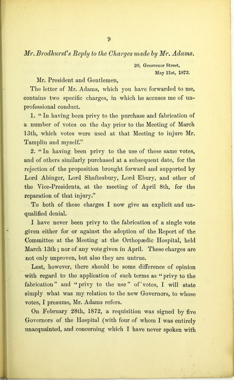 Mr. Brodhursfs Reply to the Charges made hy Mr. Adams. 20, Grosvenor Street, May 21st, 1872. Mr. President and Gentlemen, The letter of Mr. Adams, which you have forwarded to me, contains two specific charges, in which he accuses me of un- professional conduct. 1. “ In having been privy to the purchase and fabrication of a number of votes on the day prior to the Meeting of March 13th, which votes were used at that Meeting to injure Mr. Tamplin and myself.” 2. “ In having been privy to the use of these same votes, and of others similarly purchased at a subsequent date, for the rejection of the proposition brought forward and supported by Lord Abinger, Lord Shaftesbury, Lord Ebury, and other of the Vice-Presidents, at the meeting of April 8th, for the reparation of that injury.” To both of these charges I now give an explicit and un- qualified denial. I have never been privy to the fabrication of a single vote given either for or against the adoption of the Report of the Committee at the Meeting at the Orthopaedic Hospital, held March 13th ; nor of any vote given in April. These charges are not only unproven, but also they are untrue. Lest, however, there should be some difference of opinion with regard to the application of such terms as “ privy to the fabrication” and “privy to the use” of'votes, I will state simply what was my relation to the new Governors, to whose votes, I presume, Mr. Adams refers. On February 28th, 1872, a requisition was signed by five Governors of the Hospital (with four of whom I was entirely unacquainted, and concerning which I have never spoken with
