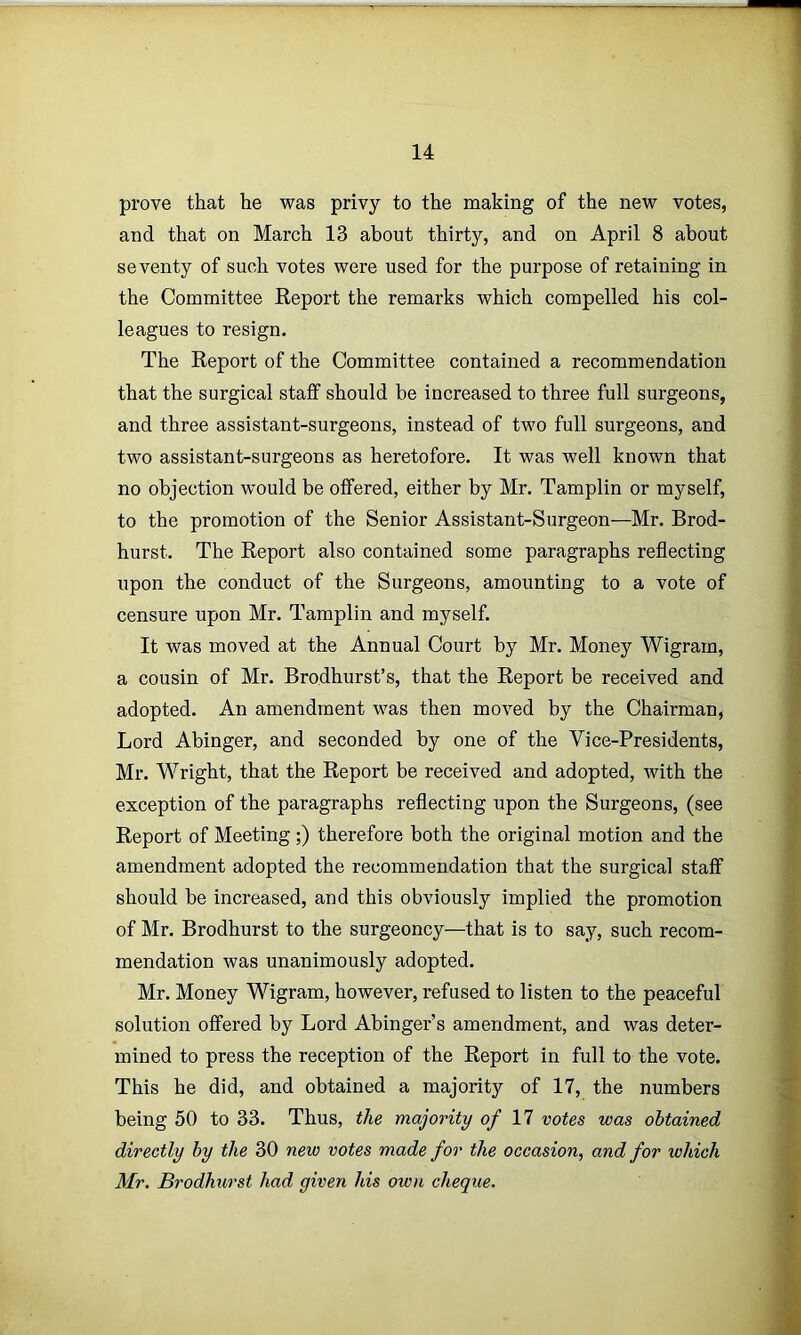 prove that he was privy to the making of the new votes, and that on March 13 about thirty, and on April 8 about seventy of such votes were used for the purpose of retaining in the Committee Report the remarks which compelled his col- leagues to resign. The Report of the Committee contained a recommendation that the surgical staff should be increased to three full surgeons, and three assistant-surgeons, instead of two full surgeons, and two assistant-surgeons as heretofore. It was well known that no objection would be offered, either by Mr. Tamplin or myself, to the promotion of the Senior Assistant-Surgeon—Mr. Brod- hurst. The Report also contained some paragraphs reflecting upon the conduct of the Surgeons, amounting to a vote of censure upon Mr. Tamplin and myself. It was moved at the Annual Court by Mr. Money Wigram, a cousin of Mr. Brodhurst’s, that the Report be received and adopted. An amendment was then moved by the Chairman, Lord Abinger, and seconded by one of the Vice-Presidents, Mr. Wright, that the Report be received and adopted, with the exception of the paragraphs reflecting upon the Surgeons, (see Report of Meeting;) therefore both the original motion and the amendment adopted the recommendation that the surgical staff should be increased, and this obviously implied the promotion of Mr. Brodhurst to the surgeoncy—that is to say, such recom- mendation was unanimously adopted. Mr. Money Wigram, however, refused to listen to the peaceful solution offered by Lord Abinger’s amendment, and was deter- mined to press the reception of the Report in full to the vote. This he did, and obtained a majority of 17, the numbers being 50 to 33. Thus, the majority of 11 votes was obtained directly by the 30 new votes made for the occasion, and for which Mr. Brodhurst had given his own cheque.