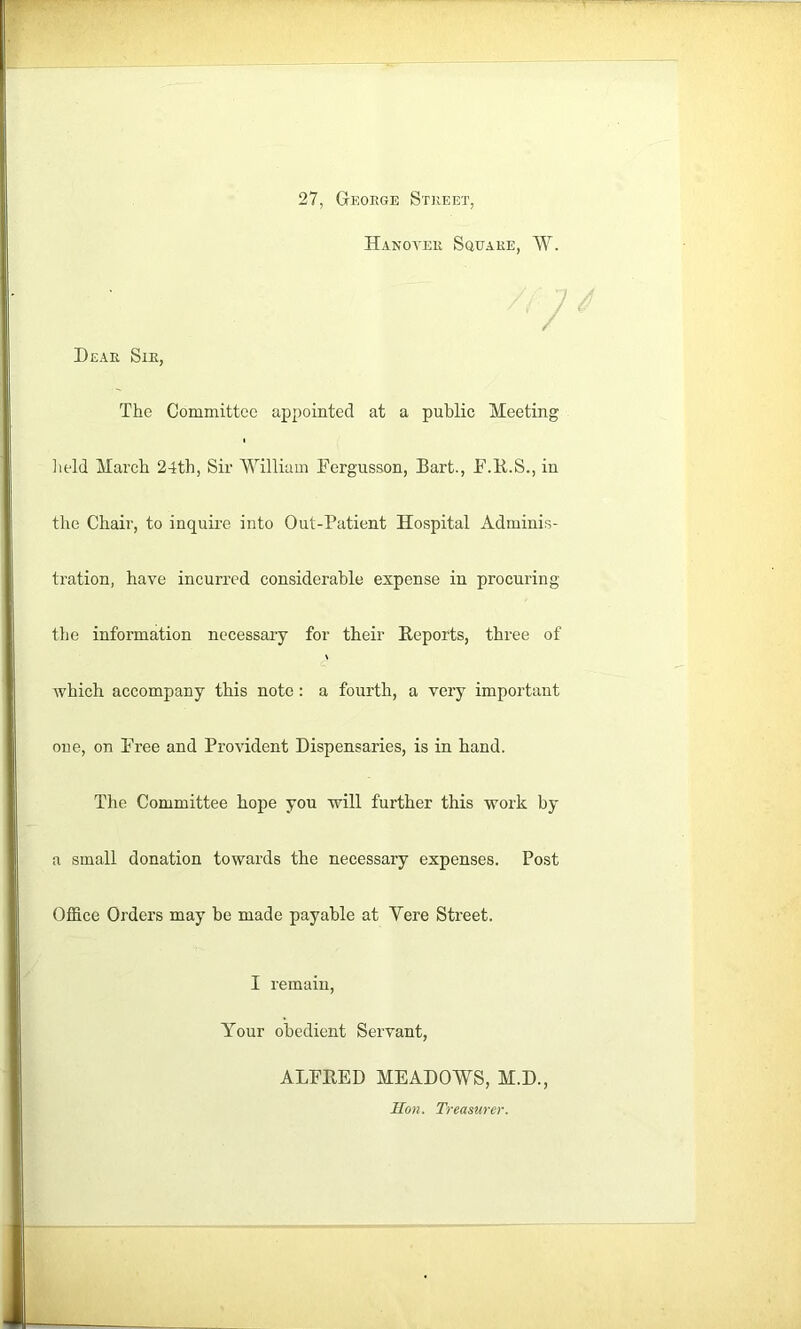 27, Geoege St]ieet Hanoveii Square, W. Dear Sie, The Comniitteo appointed at a public Meeting lield March 24th, Sir MTlliam Eergusson, Bart., E.B.S., in the Chair, to inquire into Out-Patient Hospital Adminis- tration, have incurred considerable expense in procuring tlie information necessary for their Reports, three of which accompany this note: a fourth, a very important one, on Tree and Provident Dispensaries, is in hand. The Committee hope you will further this work by a small donation towards the necessary expenses. Post Office Orders may be made payable at Yere Street. I remain. Your obedient Servant, ALERED MEADOWS, M.D., ITon. Treasurer.