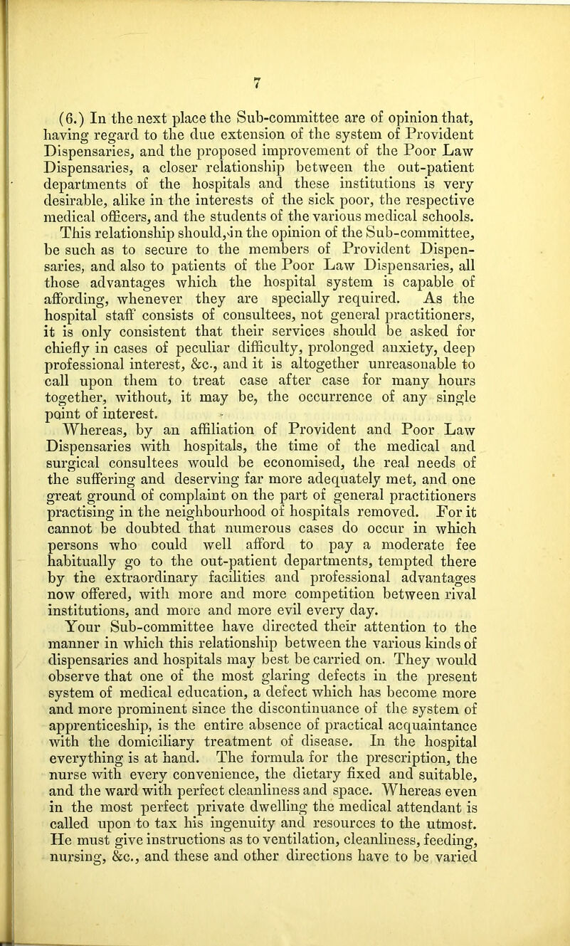 (6.) In the next place the Sub-committee are of opinion that, having regard to the due extension of the system of Provident Dispensaries, and the proposed improvement of the Poor Law Dispensaries, a closer relationship between the out-patient departments of the hospitals and these institutions is very desirable, alike in the interests of the sick poor, the respective medical officers, and the students of the various medical schools. This relationship should,Inthe opinion of the Sub-committee, be such as to secure to the members of Provident Dispen- saries, and also to patients of the Poor Law Dispensaries, all those advantages which the hospital system is capable of affording, whenever they are specially required. As the hospital staff consists of consultees, not general practitioners, it is only consistent that their services should be asked for chiefly in cases of peculiar difficulty, prolonged anxiety, deep professional interest, &c., and it is altogether unreasonable to call upon them to treat case after case for many hours together, without, it may be, the occurrence of any single point of interest. Whereas, by an affiliation of Provident and Poor Law Dispensaries with hospitals, the time of the medical and surgical consultees would be economised, the real needs of the suffering and deserving far more adequately met, and one great ground of complaint on the part of general practitioners practising in the neighbourhood of hospitals removed. For it cannot be doubted that numerous cases do occur in which persons who could well afford to pay a moderate fee habitually go to the out-patient departments, tempted there by the extraordinary facilities and professional advantages now offered, with more and more competition between rival institutions, and more and more evil every day. Your Sub-committee have directed their attention to the manner in which this relationship between the various kinds of dispensaries and hospitals may best be carried on. They would observe that one of the most glaring defects in the present system of medical education, a defect which has become more and more prominent since the discontinuance of the system of apprenticeship, is the entire absence of practical acquaintance with the domiciliary treatment of disease. In the hospital everything is at hand. The formula for the prescription, the nurse with every convenience, the dietary fixed and suitable, and the ward with perfect cleanliness and space. Whereas even in the most perfect private dwelling the medical attendant is called upon to tax his ingenuity and resources to the utmost. He must give instructions as to ventilation, cleanliness, feeding, nursing, &c., and these and other directions have to be varied