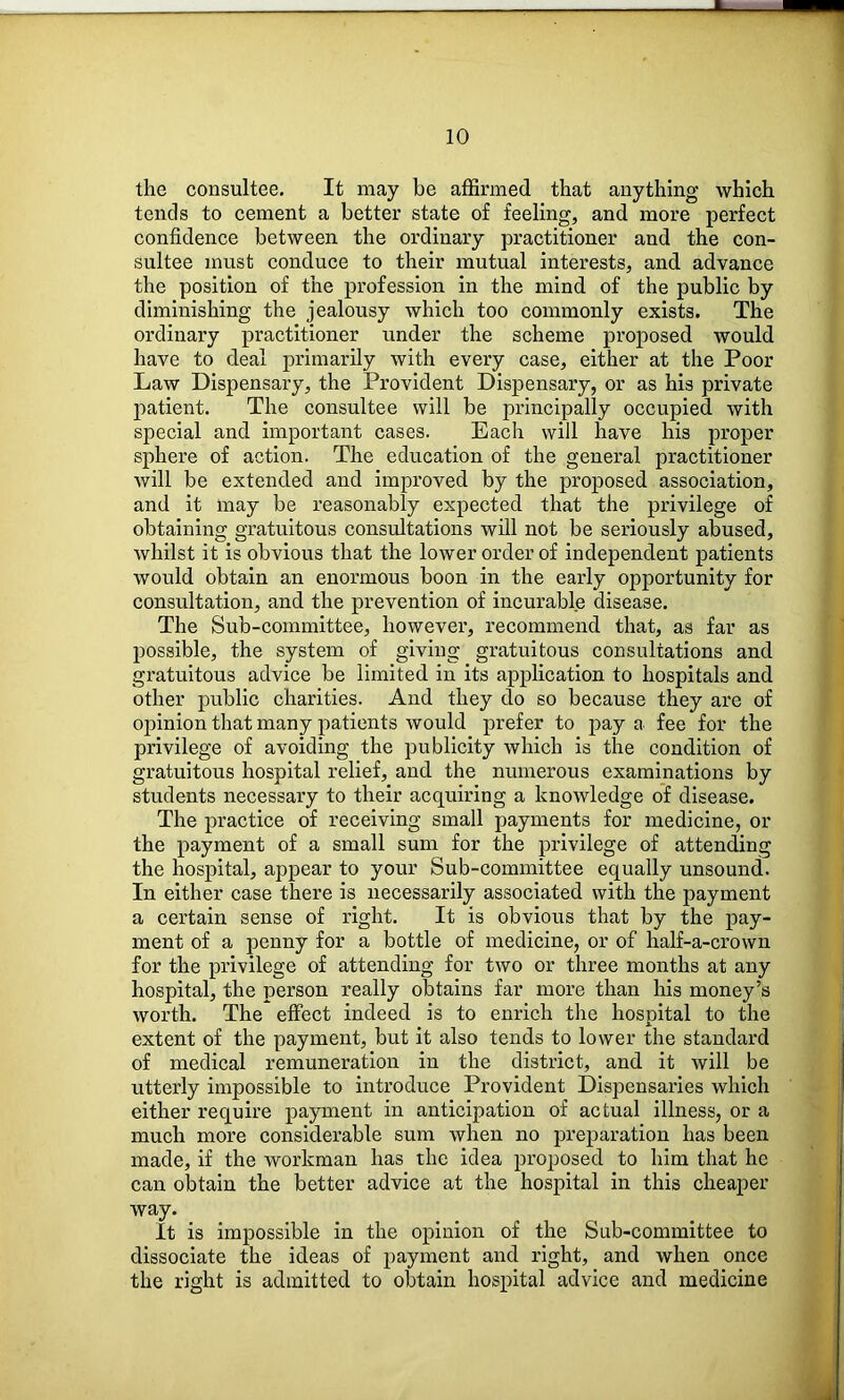 M. 10 the consultee. It may be affirmed that anything which tends to cement a better state of feeling, and more perfect confidence between the ordinary practitioner and the con- sultee must conduce to their mutual interests, and advance the position of the profession in the mind of the public by diminishing the jealousy which too commonly exists. The ordinary practitioner under the scheme proposed would have to deal primarily with every case, either at the Poor Law Dispensary, the Provident Dispensary, or as his private j)atient. The consultee will be principally occupied with special and important cases. Each will have his proper sphere of action. The education of the general practitioner will be extended and improved by the proposed association, and it may be reasonably expected that the privilege of obtaining gratuitous consultations will not be seriously abused, whilst it is obvious that the lower order of independent patients would obtain an enormous boon in the early opportunity for consultation, and the prevention of incurable disease. The Sub-committee, however, recommend that, as far as possible, the system of giving gratuitous consultations and gratuitous advice be limited in its application to hospitals and other public charities. And they do so because they are of opinion that many patients would prefer to pay a fee for the privilege of avoiding the publicity which is the condition of gratuitous hospital relief, and the numerous examinations by students necessary to their acquiring a knowledge of disease. The practice of receiving small payments for medicine, or the payment of a small sum for the privilege of attending the hospital, appear to your Sub-committee equally unsound. In either case there is necessarily associated with the payment a certain sense of right. It is obvious that by the pay- ment of a penny for a bottle of medicine, or of half-a-crown for the privilege of attending for two or three months at any hospital, the person really obtains far more than his money’s worth. The effect indeed is to enrich the hospital to the extent of the payment, but it also tends to lower the standard of medical remuneration in the district, and it will be utterly impossible to introduce Provident Dispensaries which either require payment in anticipation of actual illness, or a much more considerable sum when no preparation has been made, if the workman has the idea proposed to him that he can obtain the better advice at the hospital in this cheaper way. It is impossible in the opinion of the Sub-committee to dissociate the ideas of payment and right, and when once the right is admitted to obtain hospital advice and medicine