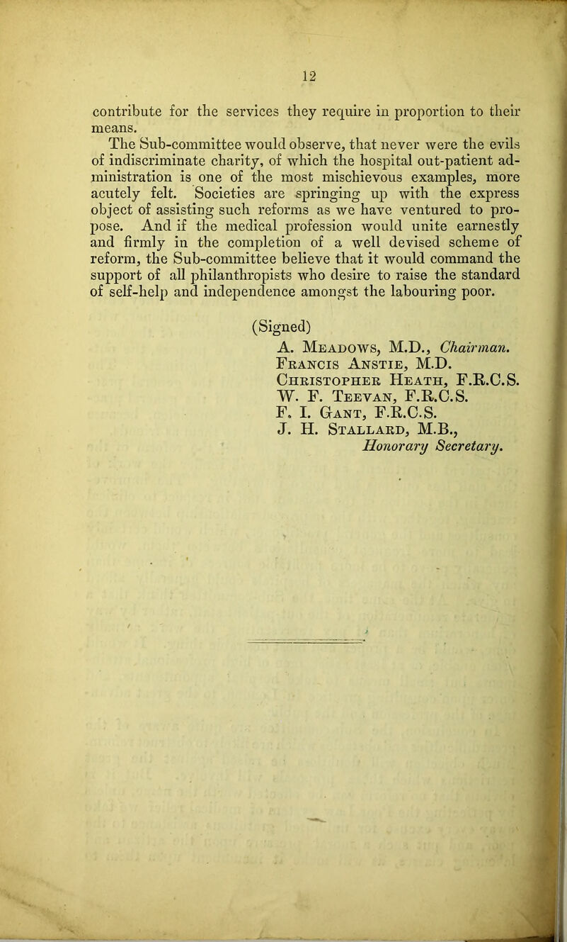 contribute for the services they require in proportion to their means. The Sub-committee would observe, that never were the evils of indiscriminate charity, of which the hospital out-patient ad- ministration is one of the most mischievous examples, more acutely felt. Societies are springing up with the express object of assisting such reforms as we have ventured to pro- pose. And if the medical profession would unite earnestly and firmly in the completion of a well devised scheme of reform, the Sub-committee believe that it would command the support of all philanthropists who desire to raise the standard of self-help and independence amongst the labouring poor. (Signed) A. Meadows, M.D., Chairman. Francis Anstie, M.D. Christopher Heath, F.R.C.S. W. F. Teevan, F.R.C.S. F. I. Gant, F.E.O.S. J. H. Stallard, M.B., Honorary Secretary.