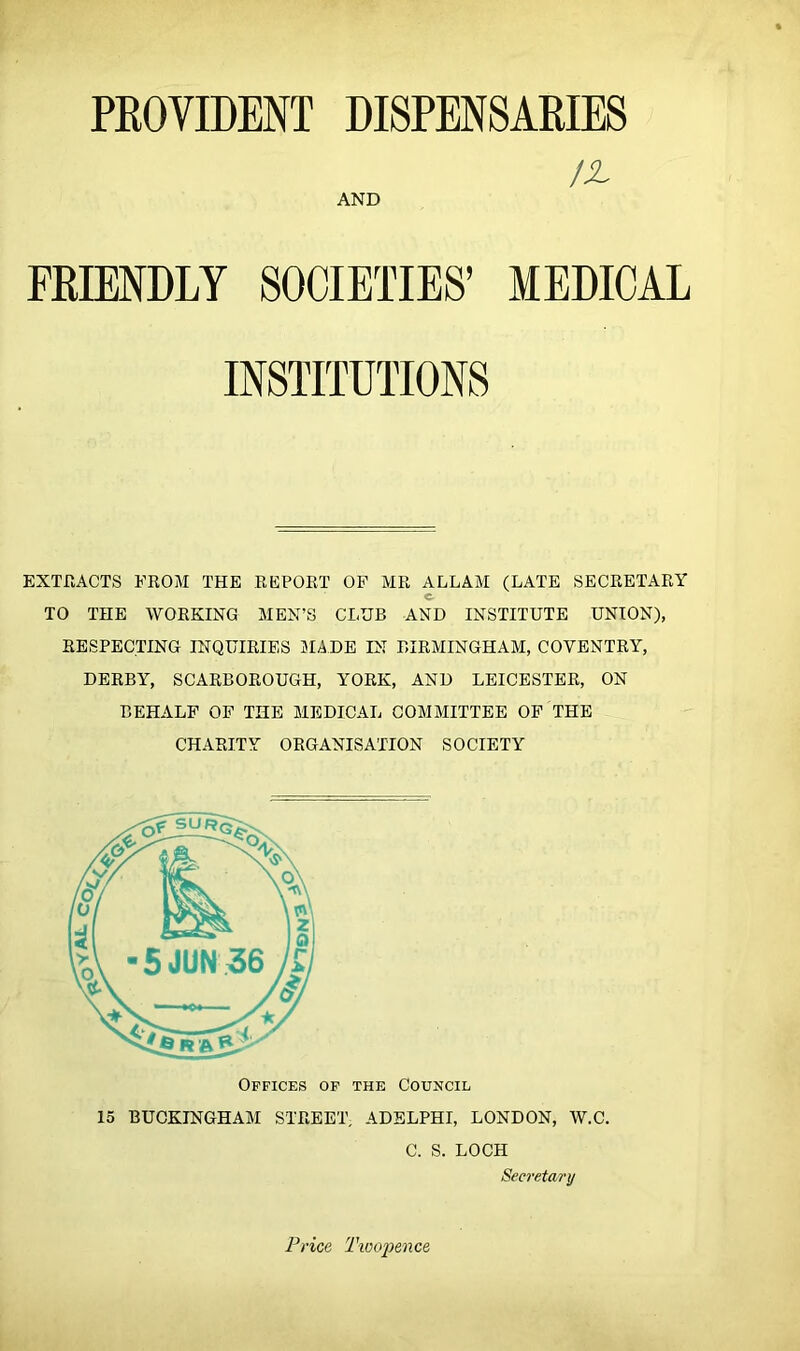 PKOVIDENT DISPENSARIES FRIENDLY SOCIETIES’ MEDICAL EXTrtACTS FROM THE REPORT OF MR ALLAM (LATE SECRETARY TO THE WORKING MEN’S CLUB AND INSTITUTE UNION), RESPECTING INQUIRIES 3IADE IS BIRMINGHAM, COVENTRY, DERBY, SCARBOROUGH, YORK, AND LEICESTER, ON BEHALF OF THE MEDICAL COMMITTEE OF THE CHARITY ORGANISATION SOCIETY /-A AND Offices of the Council 15 BUCKINGHAM STREET, ADELPHI, LONDON, W.C. C. S. LOCH Secretarij t Price Twoj)ence