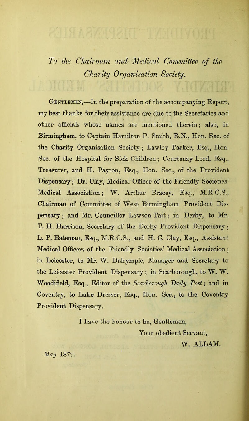 To the Chairman and Medical Committee of the Charity Organisation Society. Gentlemen,—In the preparation of the accompanying Report, my best thanks for their assistance are due to the Secretaries and other officials whose names are mentioned therein; also, in Birmingham, to Captain Hamilton P. Smith, R.N., Hon. Sec. of the Charity Organisation Society; Lawley Parker, Esq., Hon. Sec. of the Hospital for Sick Children; Courtenay Lord, Esq., Treasurer, and H. Payton, Esq., Hon. Sec., of the Provident Dispensary; Dr. Clay, Medical Officer of the Friendly Societies’ Medical Association; W. Arthur Bracey, Esq., M.R.C.S., Chairman of Committee of West Birmingham Provident Dis- pensary ; and Mr. Councillor Lawson Tait; in Derby, to Mr. T. H. Harrison, Secretary of the Derby Provident Dispensary ; L. P. Bateman, Esq., M.R.C.S., and H. C. Clay, Esq., Assistant Medical Officers of the Friendly Societies’ Medical Association; in Leicester, to Mr. W. Dalrymple, Manager and Secretary to the Leicester Provident Dispensary ; in Scarborough, to W. W. Woodifield, Esq., Editor of the Scarborough Daily Post; and in Coventry, to Luke Dresser, Esq., Hon. Sec., to the Coventry Provident Dispensary. I have the honour to be. Gentlemen, Your obedient Servant, W. ALLAM. May 1870.