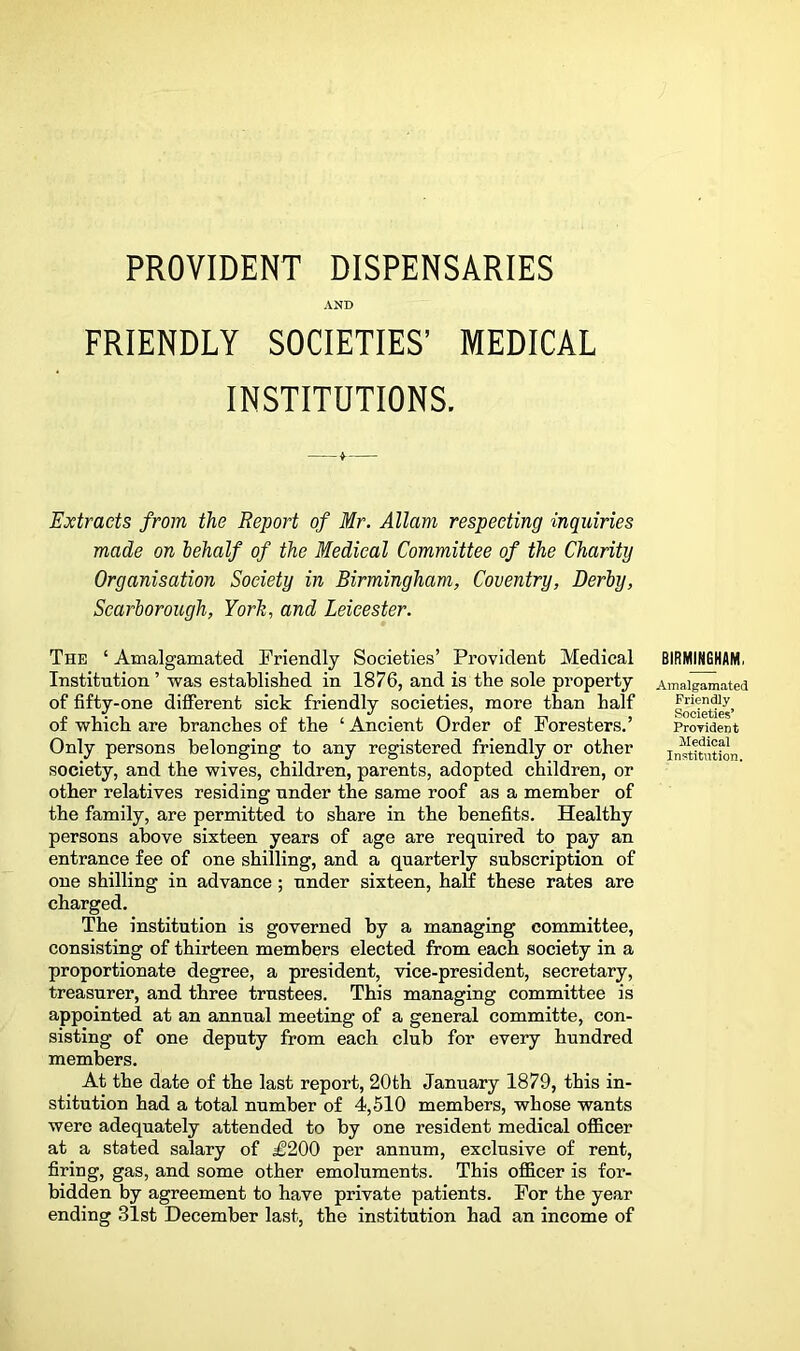 AND FRIENDLY SOCIETIES’ MEDICAL INSTITUTIONS. Extracts from the Report of Mr. Allam respecting inquiries made on behalf of the Medical Committee of the Charity Organisation Society in Birmingham, Coventry, Derby, Scarborough, York, and Leicester. The ‘ Amalgamated Friendly Societies’ Provident Medical Institution ’ was established in 1876, and is the sole property of fifty-one different sick friendly societies, more than half of which are branches of the ‘ Ancient Order of Foresters.’ Only persons belonging to any registered friendly or other society, and the wives, children, parents, adopted children, or other relatives residing under the same roof as a member of the family, are permitted to share in the benefits. Healthy persons above sixteen years of age are required to pay an entrance fee of one shilling, and a quarterly subscription of one shilling in advance; under sixteen, half these rates are charged. The institution is governed by a managing committee, consisting of thirteen members elected from each society in a proportionate degree, a president, vice-president, secretary, treasurer, and three trustees. This managing committee is appointed at an annual meeting of a general committe, con- sisting of one deputy from each club for every hundred members. At the date of the last report, 20th January 1879, this in- stitution had a total number of 4,610 members, whose wants were adequately attended to by one resident medical officer at a stated salary of £200 per annum, exclusive of rent, firing, gas, and some other emoluments. This officer is for- bidden by agreement to have private patients. For the year ending 31st December last, the institution had an income of BIRMIMGHAM, Amalgamated Friendly Societies’ Proyident Medical Institution.