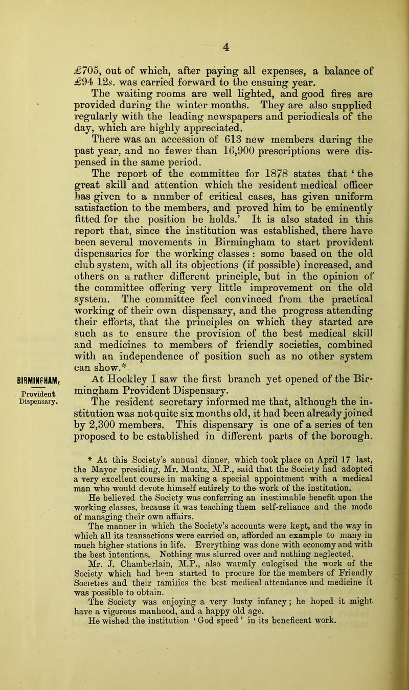 BIRMINFHAM, Proyident Dispensary, £705, out of which,, after paying all expenses, a balance of £94< 12s. was carried forward to the ensuing year. The waiting rooms are well lighted, and good fires are provided during the winter months. They are also supplied regularly with the leading newspapers and periodicals of the day, which are highly appreciated. There was an accession of 613 new members during the past year, and no fewer than 16,900 prescriptions were dis- pensed in the same period. The report of the committee for 1878 states that ‘ the great skill and attention which the resident medical officer has given to a number of critical cases, has given uniform satisfaction to the members, and proved him to be eminently fitted for the position be holds.’ It is also stated in this report that, since the institution was established, there have been several movements in Birmingham to start provident dispensaries for the working classes : some based on the old club system, with all its objections (if possible) increased, and others on a rather different principle, but in the opinion of the committee offering very little improvement on the old system. The committee feel convinced from the practical working of their own dispensary, and the progress attending their efforts, that the principles on which they started are such as to ensure the provision of the best medical skill and medicines to members of friendly societies, combined with an independence of position such as no other system can show.* At Hockley I saw the first branch yet opened of the Bir- mingham Provident Dispensary. The resident secretary informed me that, although the in- stitution was notquite six months old, it had been already joined by 2,300 members. This dispensary is one of a series of ten proposed to be established in different parts of the borough. At this Society’s annual dinner, which took place on April 17 last, the Mayor presiding, Mr. Muntz, M.P., said that the Society had adopted a very excellent course.in making a special appointment with a medical man who would devote himself entirely to the work of the institution. He believed the Society was conferring an inestimable benefit upon the working classes, because it was teaching them self-reliance and the mode of managing their own affairs. The manner in which the Society’s accounts were kept, and the way in which all its transactions were carried on, afforded an example to many in much higher stations in life. Everything was done with economy and with the best intentions. Nothing was slurred over and nothing neglected. Mr. J. Chamberlain, M.P., also warmly eulogised the work of the Society which had been started to procure for the members of Friendly Societies and their lamilies the best medical attendance and medicine it was possible to obtain. The Society was enjoying a very lusty infancy; he hoped it might have a vigorous manhood, and a happy old age. He wished the institution ‘ God speed ’ in its beneficent work.
