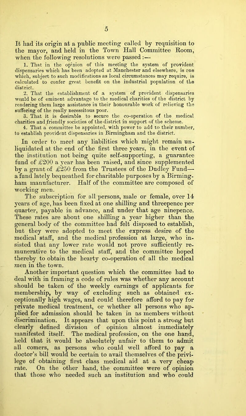 It had its origin at a public meeting called by requisition to the mayor, and held in the Town Hall Committee Room, when the following resolutions Avere passed* 1. That in the opinion of this meeting the system of provident dispensaries which has been adopted at Manchester and elsewhere, is one which, subject to such modifications as local circumstances may require, is calculated to confer great benefit on the industrial population of the district. 2. That the establishment of a system of provident dispensaries would be of eminent advantage to the medical charities of the district by rendering them large assistance in their honourable work of relieving the suffering of the really necessitous poor. 3. That it is desirable to secure the co-operation of the medical charities and friendly societies of the district in support of the scheme. 4. That a committee be appointed, with power to add to their number, to establish provident dispensaries in Birmingham and the district. In order to meet any liabilities wbicb might remain un- liquidated at the end of the first three years, in the event of the institution not being quite self-supporting, a guarantee fund of i6200 a year has been raised, and since supplemented by a grant of ^250 from the Trustees of the Dudley Fund— a fund lately bequeathed for charitable purposes by a Birming- ham manufacturer. Half of the committee are composed of working men. The subscription for all persons, male or female, over 14 years of age, has been fixed at one shilling and threepence per quarter, payable in advance, and under that age ninepence. These rates are about one shilling a year higher than the general body of the committee had felt disposed to establish, but they were adopted to meet the express desire of the medical staff, and the medical profession at large, who in- sisted that any lower rate would not prove sufficiently re- munerative to the medical staff, and the committee hoped thereby to obtain the hearty co-operation of all the medical men in the town. Another important question which the committee had to deal with in framing a code of rules was whether any account should be taken of the weekly earnings of applicants for membership, by way of excluding such as obtained ex- ceptionally high wages, and could therefore afford to pay for private medical treatment, or whether all persons who ap- plied for admission should be taken in as members vrithout discrimination. It appears that upon this point a strong but clearly defined division of opinion almost immediately manifested itself. The medical profession, on the one hand, held that it would be absolutely unfair to them to admit all comers, as persons who could Avell afford to pay a doctor’s bill would be certain to avail themselves of the privi- lege of obtaining first class medical aid at a very cheap rate. On the other hand, the committee were of opinion that those who needed such an institution and who could
