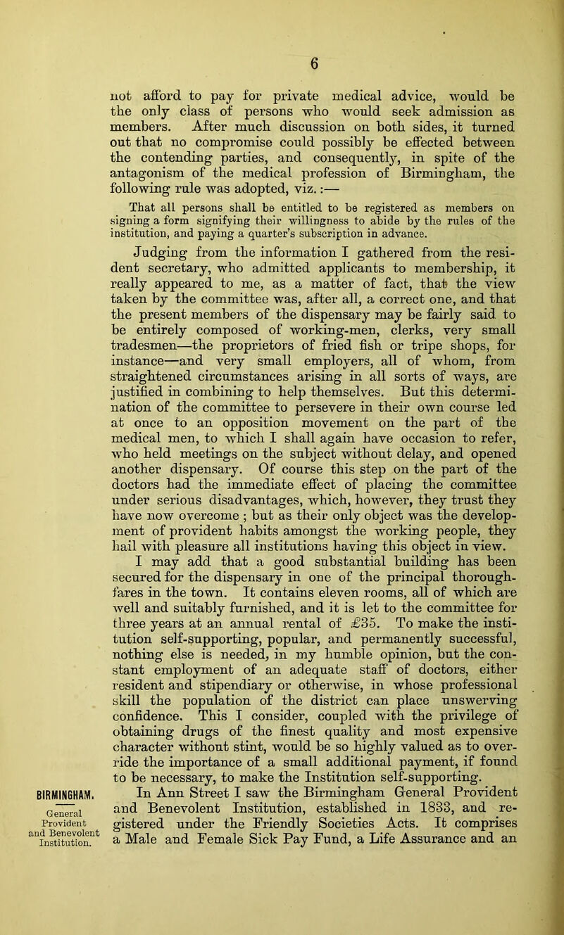 BIRMINGHAM, General Provident and Benevolent Institution. not afibrd to pay for private medical advice, would be the only class of persons who would seek admission as members. After much discussion on both sides, it turned out that no compromise could possibly be effected between the contending parties, and consequently, in spite of the antagonism of the medical profession of Birmingham, the following rule was adopted, viz.:— That all persons shall be entitled to be registered as members on signing a form signifying their -willingness to abide by the rules of the institution, and paying a quarter’s subscription in advance. Judging from the information I gathered from the resi- dent secretary, who admitted applicants to membership, it really appeared to me, as a matter of fact, that the view taken by the committee was, after all, a correct one, and that the present members of the dispensary may be fairly said to be entirely composed of working-men, clerks, very small tradesmen—the proprietors of fried fish or tripe shops, for instance—and very small employers, all of whom, from straightened circumstances arising in all sorts of ways, are justified in combining to help themselves. But this determi- nation of the committee to persevere in their own course led at once to an opposition movement on the part of the medical men, to which I shall again have occasion to refer, who held meetings on the subject without delay, and opened another dispensary. Of course this step on the part of the doctors had the immediate effect of placing the committee under serious disadvantages, which, however, they trust they have now overcome ; but as their only object was the develop- ment of provident habits amongst the working people, they hail with pleasure all institutions having this object in view. I may add that a good substantial building has been secured for the dispensary in one of the principal thorough- fares in the town. It contains eleven rooms, all of which are well and suitably furnished, and it is let to the committee for three years at an annual rental of £35. To make the insti- tution self-supporting, popular, and permanently successful, nothing else is needed, in my humble opinion, but the con- stant employment of an adequate staff of doctors, either resident and stipendiary or otherwise, in whose professional skill the population of the district can place unswerving confidence. This I consider, coupled with the privilege of obtaining drugs of the finest quality and most expensive character without stint, would be so highly valued as to over- ride the importance of a small additional payment, if found to be necessary, to make the Institution self-supporting. In Ann Street I saw the Birmingham General Pro-vident and Benevolent Institution, established in 1833, and re- gistered under the Friendly Societies Acts. It comprises a Male and Female Sick Pay Fund, a Life Assurance and an