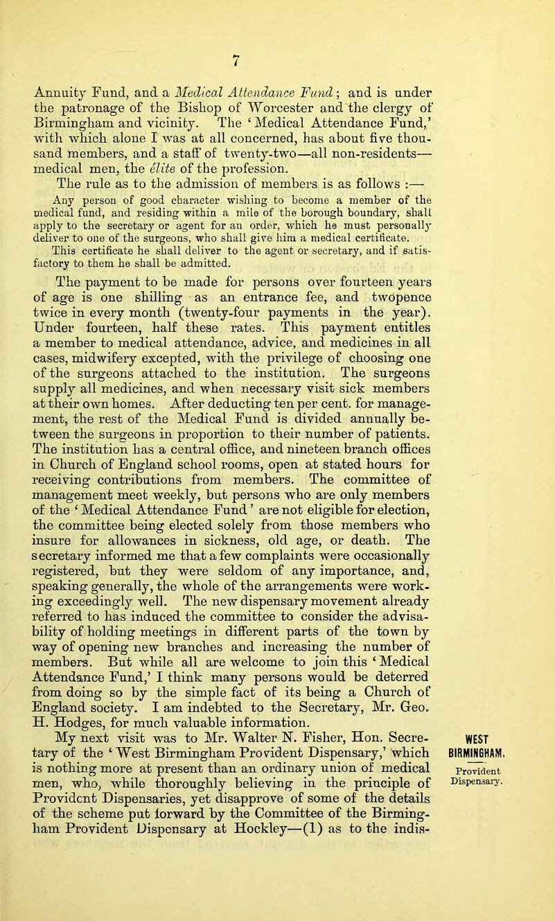 i Annuitj Fund, and a Medical Attendance Fund; and is under the patronage of the Bishop of Worcester and the clergy of Birmingham and vicinity. The ‘ Medical Attendance Fund,,’ with which alone I was at all concerned, has about five thou- sand members, and a staff of twenty-two—all non-residents— medical men, the elite of the profession. The rule as to the admission of members is as follows :— Any person of good character wishing to become a member of the medical fund, and residing within a mile of the borough boundary, shall apply to the secretary or agent for an order, which he must personally deliver to one of the surgeons, who shall give him a medical certificate. This certificate he shall deliver to the agent or secretary, and if satis- factory to them he shall be admitted. The payment to be made for persons over fourteen years of age is one shilling as an entrance fee, and twopence twice in every month (twenty-four payments in the year). Under fourteen, half these rates. This payment entitles a member to medical attendance, advice, and medicines in all cases, midwifery excepted, with the privilege of choosing one of the surgeons attached to the institution. The surgeons supply all medicines, and when necessary visit sick members at their own homes. After deducting ten per cent, for manage- ment, the rest of the Medical Fund is divided annually be- tween the surgceons in proportion to their number of patients. The institution has a central ofiB.ce, and nineteen branch offices in Church of England school rooms, open at stated hours for receiving contributions from members. The committee of management meet weekly, but persons who are only members of the ‘ Medical Attendance Fund ’ are not eligible for election, the committee being elected solely from those members who insure for allowances in sickness, old age, or death. The secretary informed me that a few complaints were occasionally registered, but they were seldom of any importance, and, speaking generally, the whole of the arrangements were work- ing exceedingly well. The new dispensary movement already referred to has induced the committee to consider the advisa- bility of holding meetings in different parts of the town by way of opening new branches and increasing the number of members. But while all are welcome to join this ‘ Medical Attendance Fund,’ I think many persons would be deterred from doing so by the simple fact of its being a Church of England society. I am indebted to the Secretary, Mr. Geo. H. Hodges, for much valuable information. My next visit was to Mr. Walter N. Fisher, Hon. Secre- tary of the ‘ West Birmingham Provident Dispensary,’ which is nothing more at present than an ordinary union of medical men, who, while thoroughly believing in the principle of Provident Dispensaries, yet disapprove of some of the details of the scheme put forward by the Committee of the Birming- ham Provident Dispensary at Hockley—(1) as to the indis- WEST BIRMmAM. Provident Dispensary.