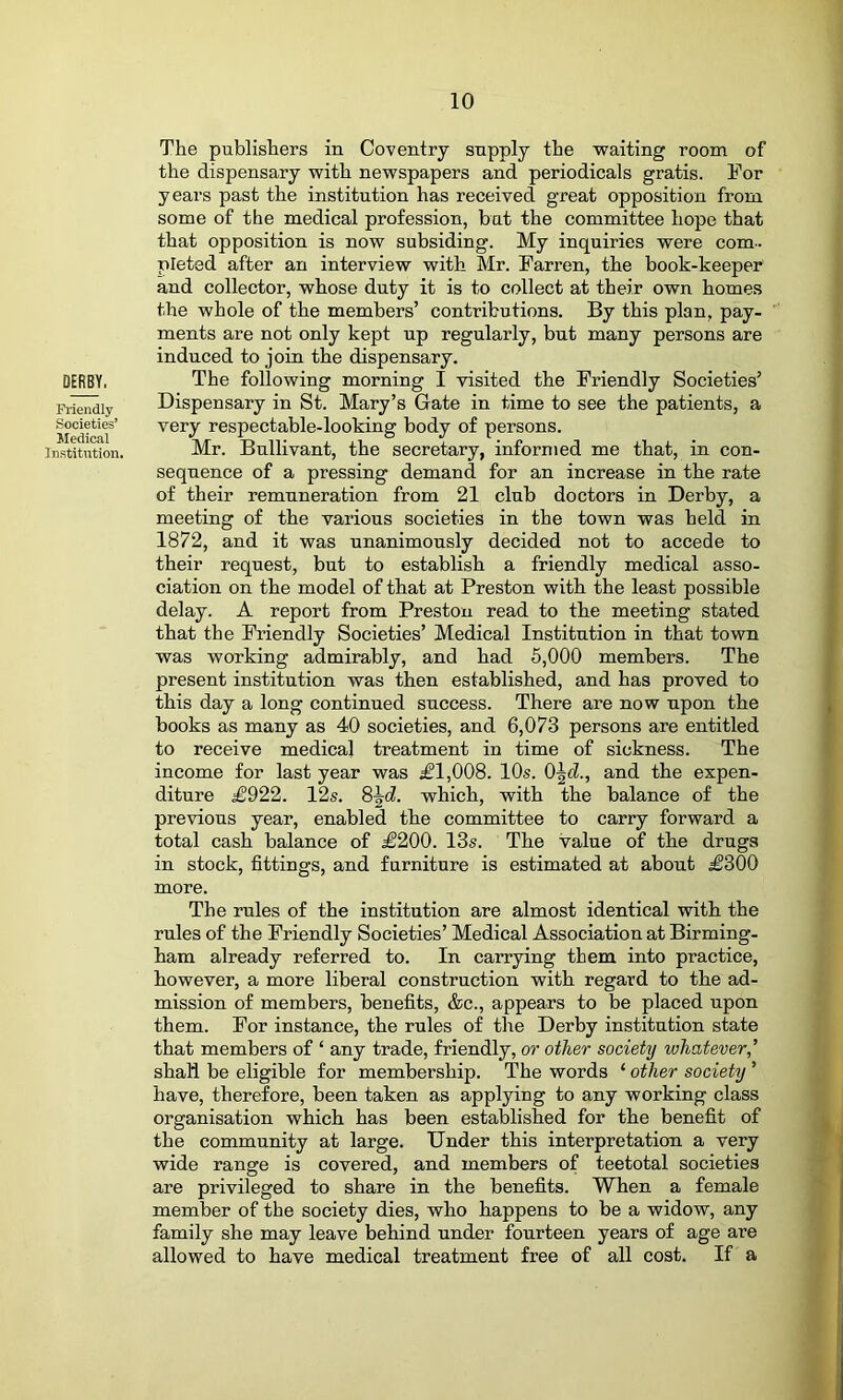 DERBY. Fliendly Societies’ Medical Institution. The publishers in Coventry supply the waiting room of the dispensary with newspapers and periodicals gratis. For years past the institution has received great opposition from some of the medical profession, but the committee hope that that opposition is now subsiding. My inquiries were com., pleted after an interview with Mr. Farren, the book-keeper and collector, whose duty it is to collect at their own homes the whole of the members’ contributions. By this plan, pay- ments are not only kept up regularly, but many persons are induced to join the dispensary. The following morning I visited the Friendly Societies’ Dispensary in St. Mary’s Gate in time to see the patients, a very respectable-looking body of persons. Mr. Bullivant, the secretary, informed me that, in con- sequence of a pressing demand for an increase in the rate of their remuneration from 21 club doctors in Derby, a meeting of the various societies in the town was held in 1872, and it was unanimously decided not to accede to their request, but to establish a friendly medical asso- ciation on the model of that at Preston with the least possible delay. A report from Preston read to the meeting stated that the Friendly Societies’ Medical Institution in that town was working admirably, and had 5,000 members. The present institution was then established, and has proved to this day a long continued success. There are now upon the books as many as 40 societies, and 6,073 persons are entitled to receive medical treatment in time of sickness. The income for last year was £1,008. 10s. 0\d., and the expen- diture £922. 12s. 8^cZ. which, with the balance of the previous year, enabled the committee to carry forward a total cash balance of £200. 13s. The value of the drugs in stock, fittings, and furniture is estimated at about £300 more. The rules of the institution are almost identical with the rules of the Friendly Societies’ Medical Association at Birming- ham already referred to. In carrying them into practice, however, a more liberal construction with regard to the ad- mission of members, benefits, &c., appears to be placed upon them. For instance, the rules of the Derby institution state that members of ‘ any trade, friendly, or other society whatever,’’ shall be eligible for membership. The words ‘ other society ’ have, therefore, been taken as applying to any working class organisation which has been established for the benefit of the community at large. Under this interpretation a very wide range is covered, and members of teetotal societies are privileged to share in the benefits. When a female member of the society dies, who happens to be a widow, any family she may leave behind under fourteen years of age are allowed to have medical treatment free of all cost. If a