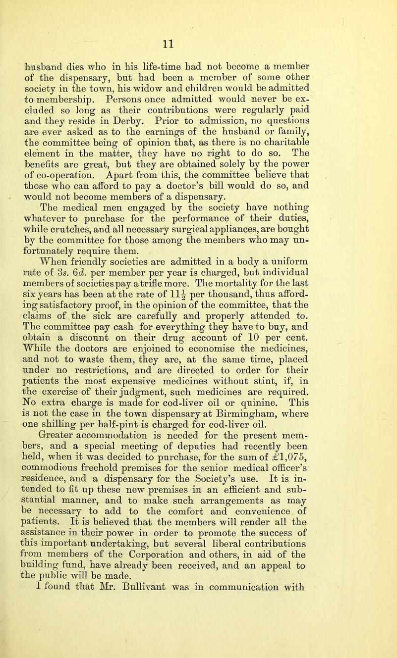 husband dies who in his life-time had not become a member of the dispensary, but had been a member of some other society in the town, his widow and children would be admitted to membership. Persons once admitted would never be ex- cluded so long as their contributions were regularly paid and they reside in Derby. Prior to admission, no questions are ever asked as to the earnings of the husband or family, the committee being of opinion that, as there is no charitable element in the matter, they have no right to do so. The benefits are great, but they are obtained solely by the power of co-operation. Apart from this, the committee believe that those who can afford to pay a doctor’s bill would do so, and would not become members of a dispensary. The medical men engaged by the society have nothing whatever to purchase for the performance of their duties, while crutches, and all necessary surgical appliances, are bought by the committee for those among the members who may un- fortunately require them. When friendly societies are admitted in a body a uniform rate of 3s. Qd. per member per year is charged, but individual members of societies pay a trifle more. The mortality for the last six years has been at the rate of 11^ per thousand, thus afford- ing satisfactory proof, in the opinion of the committee, that the claims of . the sick are carefully and properly attended to. The committee pay cash for everything they have to buy, and obtain a discount on their drug account of 10 per cent. While the doctors are enjoined to economise the medicines, and not to waste them, they are, at the same time, placed under no restrictions, and are directed to order for their patients the most expensive medicines without stint, if, in the exercise of their judgment, such medicines are required. No extra charge is made for cod-liver oil or quinine. This is not the case in the town dispensary at Birmingham, where one shilling per half-pint is charged for cod-liver oil. Greater accommodation is needed for the present mem- bers, and a special meeting of deputies had recently been held, when it was decided to purchase, for the sum of £1,075, commodious freehold premises for the senior medical officer’s residence, and a dispensary for the Society’s use. It is in- tended to fit up these new premises in an efficient and sub- stantial manner, and to make such arrangements as may be necessary to add to the comfort and convenience of patients. It is believed that the members will render all the assistance in their power in order to promote the success of this important undertaking, but several liberal contributions from members of the Corporation and others, in aid of the building fund, have already been received, and an appeal to the public will be made. I found that Mr. Bullivant was in communication with