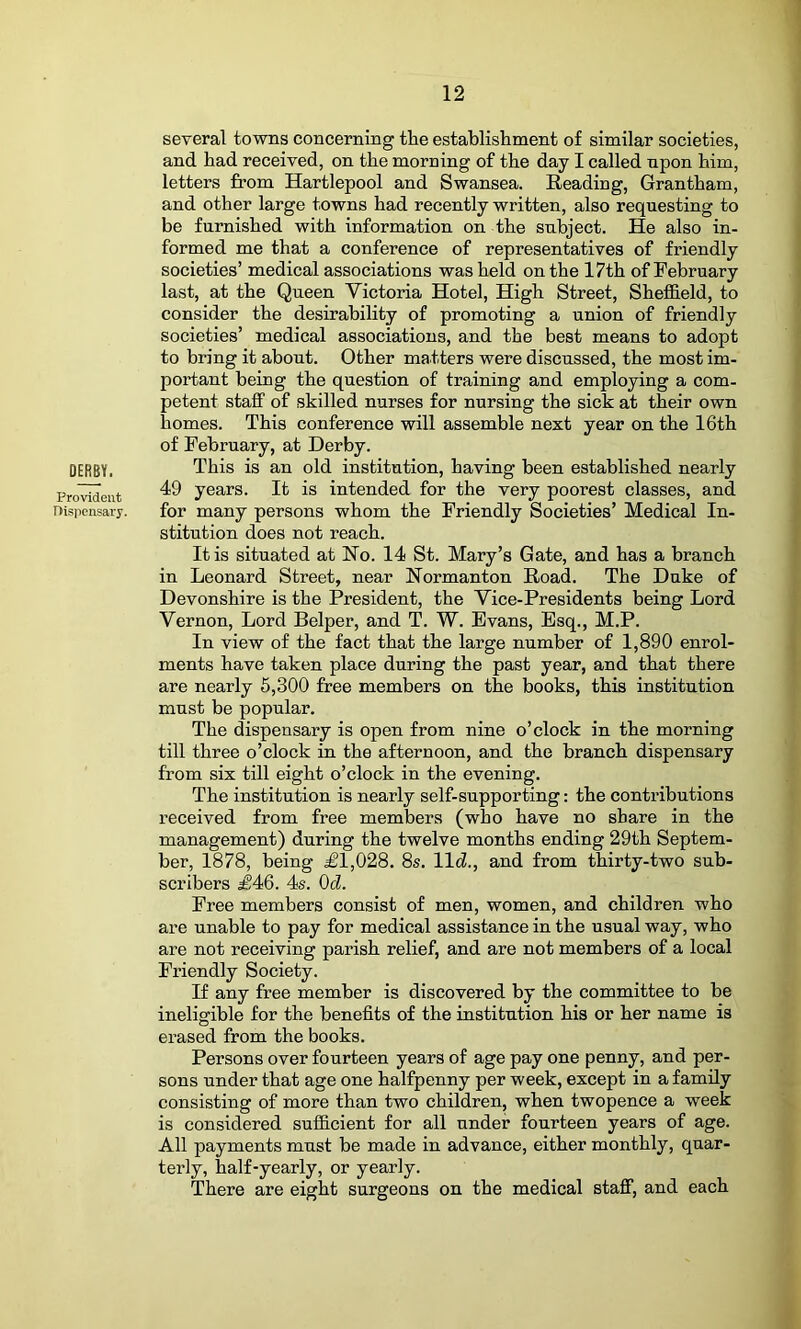 several towns concerning the establishment of similar societies, and had received, on the morning of the day I called npon him, letters from Hartlepool and Swansea. Beading, Grantham, and other large towns had recently written, also requesting to be furnished with information on the subject. He also in- formed me that a conference of representatives of friendly societies’ medical associations was held on the 17th of February last, at the Queen Victoria Hotel, High Street, Sheffield, to consider the desirability of promoting a union of friendly societies’ medical associations, and the best means to adopt to bring it about. Other matters were discussed, the most im- portant being the question of training and employing a com- petent staff of skilled nurses for nursing the sick at their own homes. This conference will assemble next year on the 16th of February, at Derby. DERBY. This is an old institution, having been established nearly Provident years. It is intended for the very poorest classes, and nispensary. for many persons whom the Friendly Societies’ Medical In- stitution does not reach. It is situated at Ho. 14 St. Mary’s Gate, and has a branch in Leonard Street, near Hormanton Boad. The Duke of Devonshire is the President, the Vice-Presidents being Lord Vernon, Lord Helper, and T. W. Evans, Esq., M.P. In view of the fact that the large number of 1,890 enrol- ments have taken place during the past year, and that there are nearly 6,300 free members on the books, this institution must be popular. The dispensary is open from nine o’clock in the morning till three o’clock in the afternoon, and the branch dispensary from six till eight o’clock in the evening. The institution is nearly self-supporting: the contributions received from free members (who have no share in the management) during the twelve months ending 29th Septem- ber, 1878, being £1,028. 8s. lid., and from thirty-two sub- scribers £46. 4s. OcZ. Free members consist of men, women, and children who are unable to pay for medical assistance in the usual way, who are not receiving parish relief, and are not members of a local Friendly Society. If any free member is discovered by the committee to be ineligible for the benefits of the institution his or her name is erased from the books. Persons over fourteen years of age pay one penny, and per- sons under that age one halfpenny per week, except in a family consisting of more than two children, when twopence a week is considered sufiicient for all under fourteen years of age. All payments must be made in advance, either monthly, quar- terly, half-yearly, or yearly. There are eight surgeons on the medical staff, and each