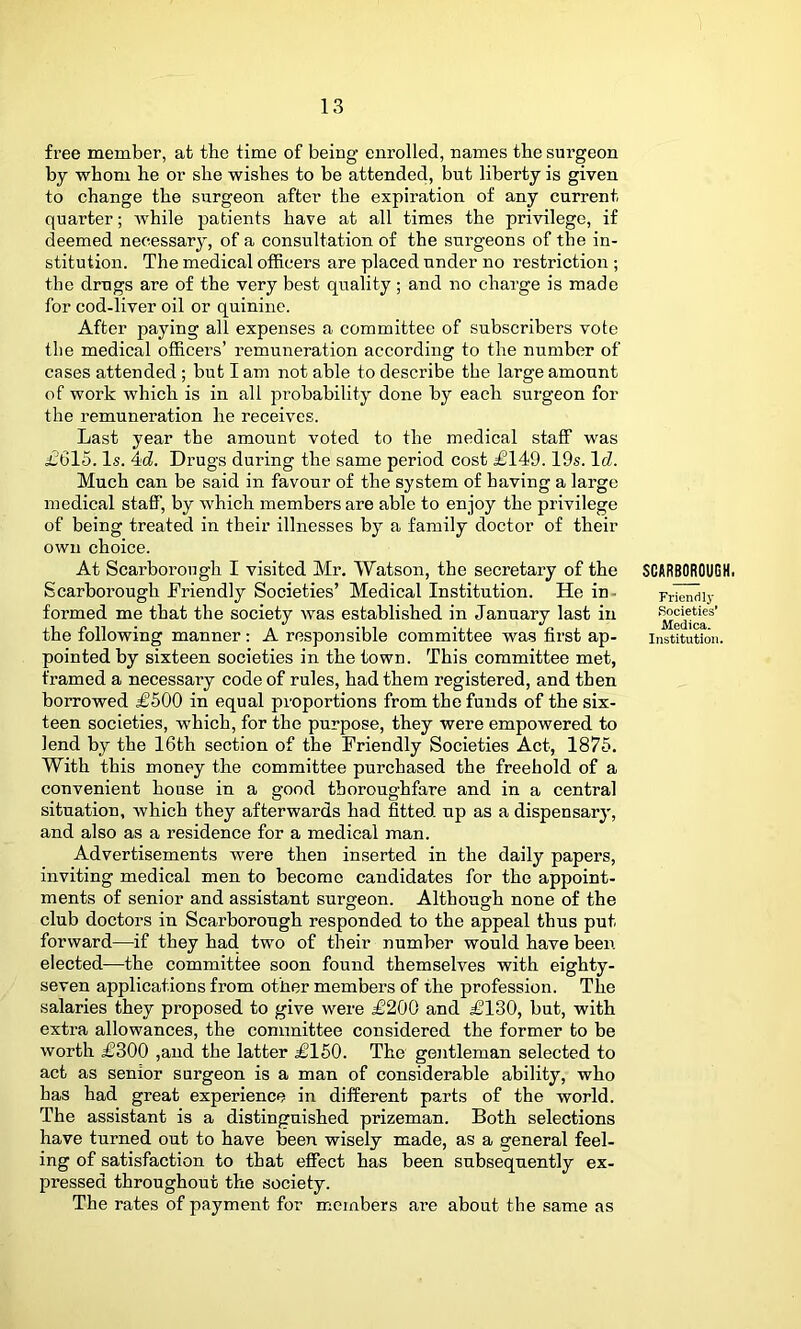 free member, at the time of being enrolled, names the sui-geon by whom he or she wishes to be attended, but liberty is given to change the surgeon after the expiration of any current quarter; while patients have at all times the privilege, if deemed necessary, of a consultation of the surgeons of the in- stitution. The medical officers are placed under no restriction ; the drugs are of the very best quality; and no charge is made for cod-liver oil or quinine. After paying all expenses a committee of subscribers vote the medical officers’ remuneration according to the number of cases attended; but I am not able to describe the large amount of work which is in all probability done by each surgeon for the remuneration he receives. Last year the amount voted to the medical staff was £615. Is. 4id. Drugs during the same period cost £149.19s. IcZ. Much can be said in favour of the system of having a large medical staff, by which members are able to enjoy the privilege of being treated in their illnesses by a family doctor of their own choice. At Scarborough I visited Mr. Watson, the secretary of the Scarborough Friendly Societies’ Medical Institution. He in- formed me that the society was established in January last in the following manner: A responsible committee was first ap- pointed by sixteen societies in the town. This committee met, framed a necessary code of rules, had them registered, and then borrowed £500 in equal proportions from the funds of the six- teen societies, which, for the purpose, they were empowered to lend by the 16th section of the Friendly Societies Act, 1875. With this money the committee purchased the freehold of a convenient house in a good thoroughfare and in a central situation, which they afterwards had fitted up as a dispensary, and also as a residence for a medical man. Advertisements were then inserted in the daily papers, inviting medical men to become candidates for the appoint- ments of senior and assistant surgeon. Although none of the club doctors in Scarborough responded to the appeal thus put forward—if they had two of their number would have been elected-—the committee soon found themselves with eighty- seven applications from other members of the profession. The salaries they proposed to give were £200 and £180, but, with extra allowances, the committee considered the former to be worth £300 ,and the latter £160. The gentleman selected to act as senior surgeon is a man of considerable ability, who has had great experience in different parts of the world. The assistant is a distinguished prizeman. Both selections have turned out to have been wisely made, as a general feel- ing of satisfaction to that effect has been subsequently ex- pressed throughout the society. The rates of payment for members are about the same as SCARBOROUGH. Tricnrily Societies* Medica. Institution.