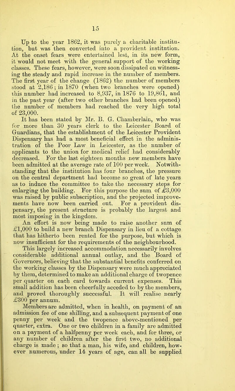 Up to the year 1862, it was purely a charitable institu- tion, but was then converted into a provident institution. At the onset fears were entertained lest, in its new form, it would not meet with the general support of the working classes. These fears, however, were soon dissipated on witness- ing the steady and rapid increase in the number of members. The first year of the change (1862) the number of members stood at 2,186 ; in 1870 (when two branches were opened) this number had increased to 8,937, in 1876 to 19,861, and in the past year (after two other branches had been opened) the number of members had reached the very high total of 23,000. It has been stated by Mr. B. G. Chamberlain, who was for more than 30 years clerk to the Leicester Board of Guardians, that the establishment of the Leicester Provident Dispensary has had a most beneficial effect in the adminis- tration of the Poor Law in Leicester, as the number of applicants to the union for medical relief had considerably decreased. For the last eighteen months new members have been admitted at the average rate of 100 per week. Notwith- standing that the institution has four branches, the pressure on the central department had become so great of late years as to induce the committee to take the necessary steps for enlarging the building. For this purpose the sum of J3,000 was raised by public subscription, and the projected improve- ments have now been carried out. For a provident dis- pensary, the present structure is probably the largest and most imposing in the kingdom. An effort is now being made to raise another sum of £1,000 to build a new branch Dispensary in lieu of a cottage that has hitherto been rented for the purpose, but which is now insufficient for the requirements of the neighbourhood. This largely increased accommodation necessarily involves considerable additional annual outlay, and the Board of Governors, believing that the substantial benefits conferred on the working classes by the Dispensary were much appreciated by them, determined to make an additional charge of twopence per quarter on each card towards current expenses. This small addition has been cheerfully acceded to by the members, and proved thoroughly successful. It will realise nearly £300 per annum. Members are admitted, when in health, on payment of an admission fee of one shilling, and a subsequent payment of one penny per week and the twopence above-mentioned per quarter, extra. One or two children in a family are admitted on a payment of a halfpenny per week each, and for three, or any number of children after the first two, no additional charge is made ; so that a man, his wife, and children, how- ever numerous, under 14 years of age, can all be supplied