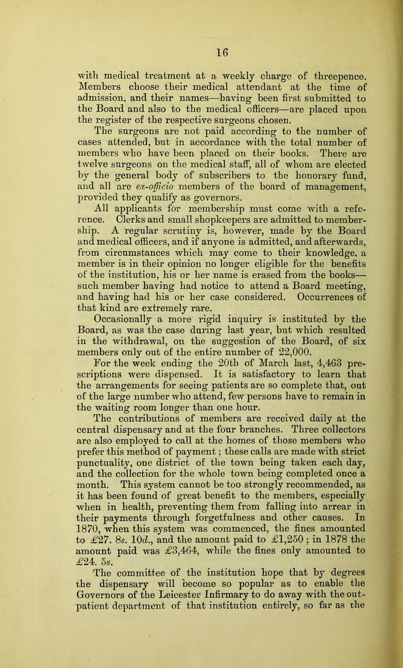 with medical treatment at a weekly charge of threepence. Members choose their medical attendant at the time of admission, and their names—having been first submitted to the Board and also to the medical ofiicers—are placed upon the register of the respective surgeons chosen. The surgeons are not paid according to the number of cases attended, but in accordance with the total number of members who have been placed on their books. There are twelve surgeons on the medical staff, all of whom are elected by the general body of subscribers to the honorary fund, and all are ex-officio members of the board of management, provided they qualify as governors. All applicants for membership must come with a refe- rence. Clerks and small shopkeepers are admitted to member- ship. A regular scrutiny is, however, made by the Board and medical oflBcers, and if anyone is admitted, and afterwards, from circumstances which may come to their knowledge, a member is in their opinion no longer eligible for the benefits of the institution, his or her name is erased from the books— such member having had notice to attend a Board meeting, and having had his or her case considered. Occurrences of that kind are extremely rare. Occasionally a more rigid inquiry is instituted by the Board, as was the case during last year, but which i-esulted in the withdrawal, on the suggestion of the Board, of six members only out of the entire number of 22,000. For the week ending the 20th of March last, 4,463 pre- scriptions were dispensed. It is satisfactory to learn that the arrangements for seeing patients are so complete that, out of the large number who attend, few persons have to remain in the waiting room longer than one hour. The contributions of members are received daily at the central dispensary and at the four branches. Three collectors are also employed to call at the homes of those members who prefer this method of payment; these calls are made with strict punctuality, one district of the town being taken each day, and the collection for the whole town being completed once a month. This system cannot be too strongly recommended, as it has been found of great benefit to the members, especially when in health, preventing them from falling into arrear in their payments through forgetfulness and other causes. In 1870, when this system was commenced, the fines amounted to £27. 8s. lOd., and the amount paid to £1,250 ; in 1878 the amount paid was £3,464, while the fines only amounted to £24. 5s. The committee of the institution hope that by degrees the dispensary will become so popular as to enable the Governors of the Leicester Infirmary to do away with the out- patient department of that institution entirely, so far as the