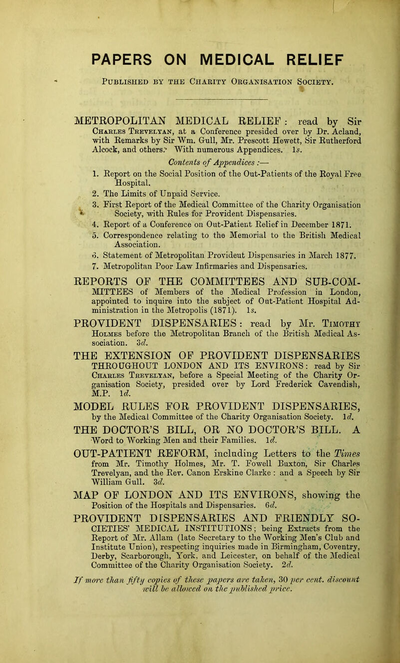 PAPERS ON MEDICAL RELIEF Published by the Charity Organisation Society. METROPOLITAN MEDICAL RELIEF : read by Sir Charles Teeteltan, at a Conference presided over by Dr. Acland, with Eemarks by Sir Wm. Gull, Mr. Prescott Hewett, Sir Eutherford Alcock, and others.' AVith numerous Appendices. Is. Contents of Appendices:— 1. Eeport on the Social Position of the Out-Patients of the Eoyal Free Hospital. 2. The Limits of Unpaid Service. 3. First Eeport of the Medical Committee of the Charity Organisation ^ Society, with Eules for Provident Dispensaries. 4. Eeport of a Conference on Out-Patient Eelief in December 1871. 5. Correspondence relating to the Memorial to the British Medical Association. d. Statement of Metropolitan Provident Dispensaries in March 1877. 7. Metropolitan Poor Law Infirmaries and Dispensaries. REPORTS OF THE COMMITTEES AND SUB-COM- MITTEES of Members of the Medical Profession in London, appointed to inquire into the subject of Out-Patient Hospital Ad- ministration in the Metropolis (1871). Is, PROVIDENT DISPENSARIES: read by Mr. Timothy Holmes before the Metropolitan Branch of the British Medical As- sociation. Sd. THE EXTENSION OP PROVIDENT DISPENSARIES THEOUGHOUT LONDON AND ITS ENVIEONS: read by Sir Charles Trevelyan, before a Special Meeting of the Charity Or- ganisation Society, presided over by Lord Frederick Cavendish, M.P. Icf. MODEL RULES FOR PROVIDENT DISPENSARIES, by the Medical Committee of the Charity Organisation Society. Id. THE DOCTOR’S BILL, OR NO DOCTOR’S BILL. A ■Word to Working Men and their Families. \d,. OUT-PATIENT REFORM, inclading Letters to the Times from Mr. Timothy Holmes, Mr. T. Fowell Buxton, Sir Charles Trevelyan, and the Eev. Canon Erskine Clarke : and a Speech by Sir William Gull. Zd. MAP OP LONDON AND ITS ENVIRONS, showing the Position of the Hospitals and Dispensaries. Zd. PROVIDENT DISPENSARIES AND FRIENDLY SO- CIETIES’ MEDICAL INSTITUTIONS; being Extracts from the Eeport of Mr. Allam (late Secretary to the Working Men’s Club and Institute Union), respecting inquiries made in Birmingham, Coventry, Derby, Scarborough, York, and Leicester, on behalf of the Medical Committee of the Charity Organisation Society. 2d. If more than fftij copies of these papers are tahen, 30 per cent, discount will be allowed on the published price.