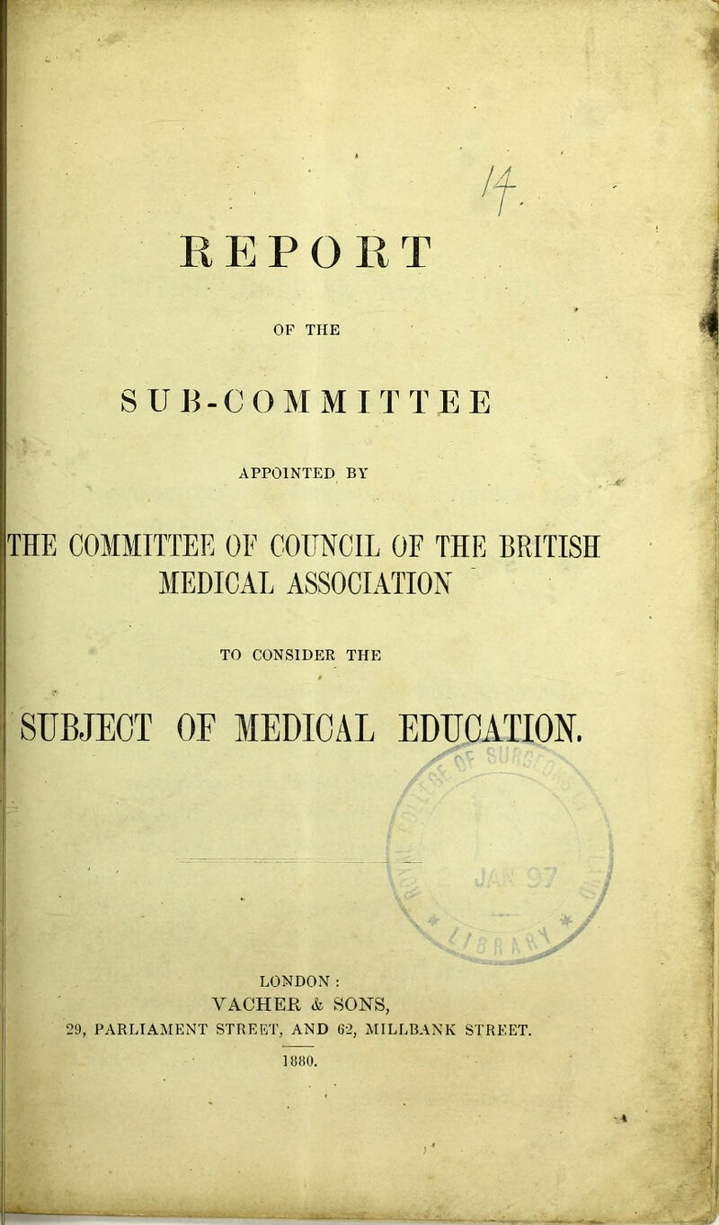 't REPORT OF THE SUB-CO MM IT TEE APPOINTED BY THE COMMITTEE OE COUNCIL OF THE BRITISH MEDICAL ASSOCIATION TO CONSIDER THE SUBJECT OE MEDICAL EDUCATION. LONDON: VACHER & SONS, 29, PARLIAMENT STREET, AND 62, MILLBANK STREET. 1880. •4