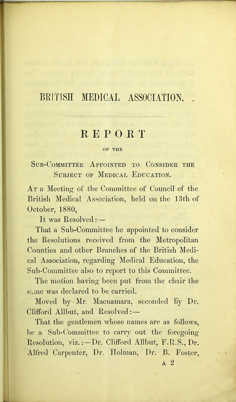 BRITISH MEDICAL ASSOCIATION, , REPORT OF THE Sub-Committee Appointed to Consider the Subject oe Medical Education. At a Meeting’ of the Committee of Council of the British Medical Association, held on the 13th of October, 1880, It was Resolved— That a Sub-Committee be appointed to consider the Resolutions received from the Metropolitan Counties and other Branches of the British Medi- cal Association, regarding Medical Education, the Sub-Committee also to report to this Committee. The motion having been put from the chair the same was declared to be carried. Moved by Mr. Macnamara, seconded by Dr. Clifford Allbut, and Resolved :— That the gentlemen whose names are as follows, be a Sub-Committee to carry out the foregoing Resolution, viz.:—Dr. Clifford Allbut, F.R.S., Dr. Alfred Carpenter, Dr, Holman, Dr. B. Foster, a 2