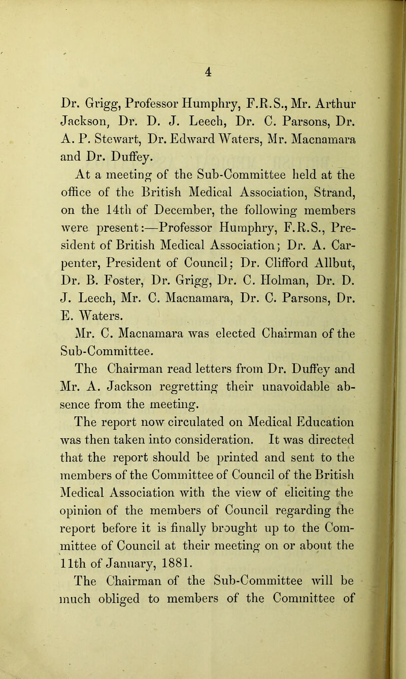 Dr. Grigg, Professor Humphry, F.R.S., Mr. Arthur Jackson, Dr. D. J. Leech, Dr. C. Parsons, Dr. A. P. Stewart, Dr. Edward Waters, Mr. Macnamara and Dr. Duffey. At a meeting of the Sub-Committee held at the office of the British Medical Association, Strand, on the 14th of December, the following members were present:—Professor Humphry, F.R.S., Pre- sident of British Medical Association; Dr. A. Car- penter, President of Council; Dr. Clifford Allbut, Dr. B. Foster, Dr. Grigg, Dr. C. Holman, Dr. D. J. Leech, Mr. C. Macnamara, Dr. C. Parsons, Dr. E. Waters. Mr. C. Macnamara was elected Chairman of the Sub-Committee. The Chairman read letters from Dr. Duffey and Mr. A. Jackson regretting their unavoidable ab- sence from the meeting. The report now circulated on Medical Education was then taken into consideration. It was directed that the report should be printed and sent to the members of the Committee of Council of the British Medical Association with the view of eliciting the opinion of the members of Council regarding the report before it is finally brought up to the Com- mittee of Council at their meeting on or about the 11th of January, 1881. The Chairman of the Sub-Committee will be much obliged to members of the Committee of