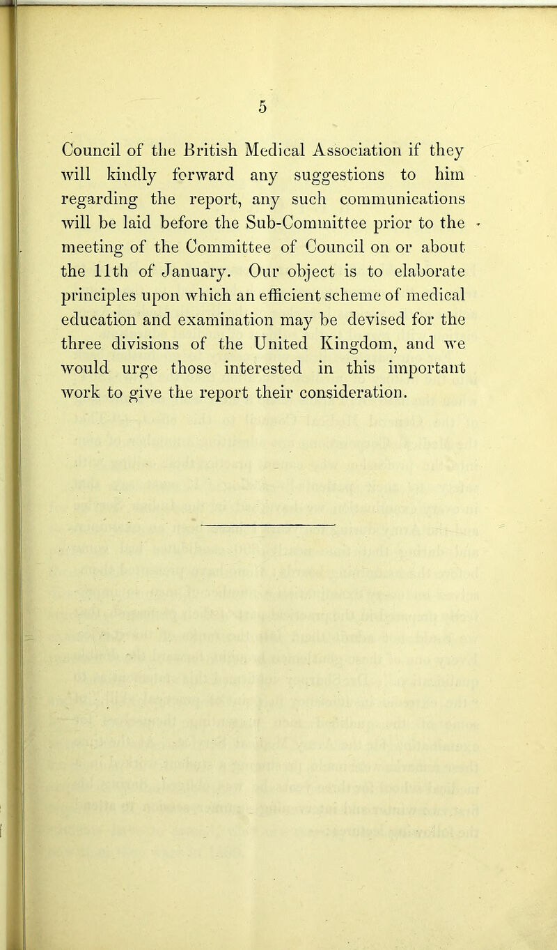 Council of the British Medical Association if they will kindly forward any suggestions to him regarding the report, any such communications will be laid before the Sub-Committee prior to the - meeting of the Committee of Council on or about the 11th of January. Our object is to elaborate principles upon which an efficient scheme of medical education and examination may be devised for the three divisions of the United Kingdom, and we would urge those interested in this important work to give the report their consideration.