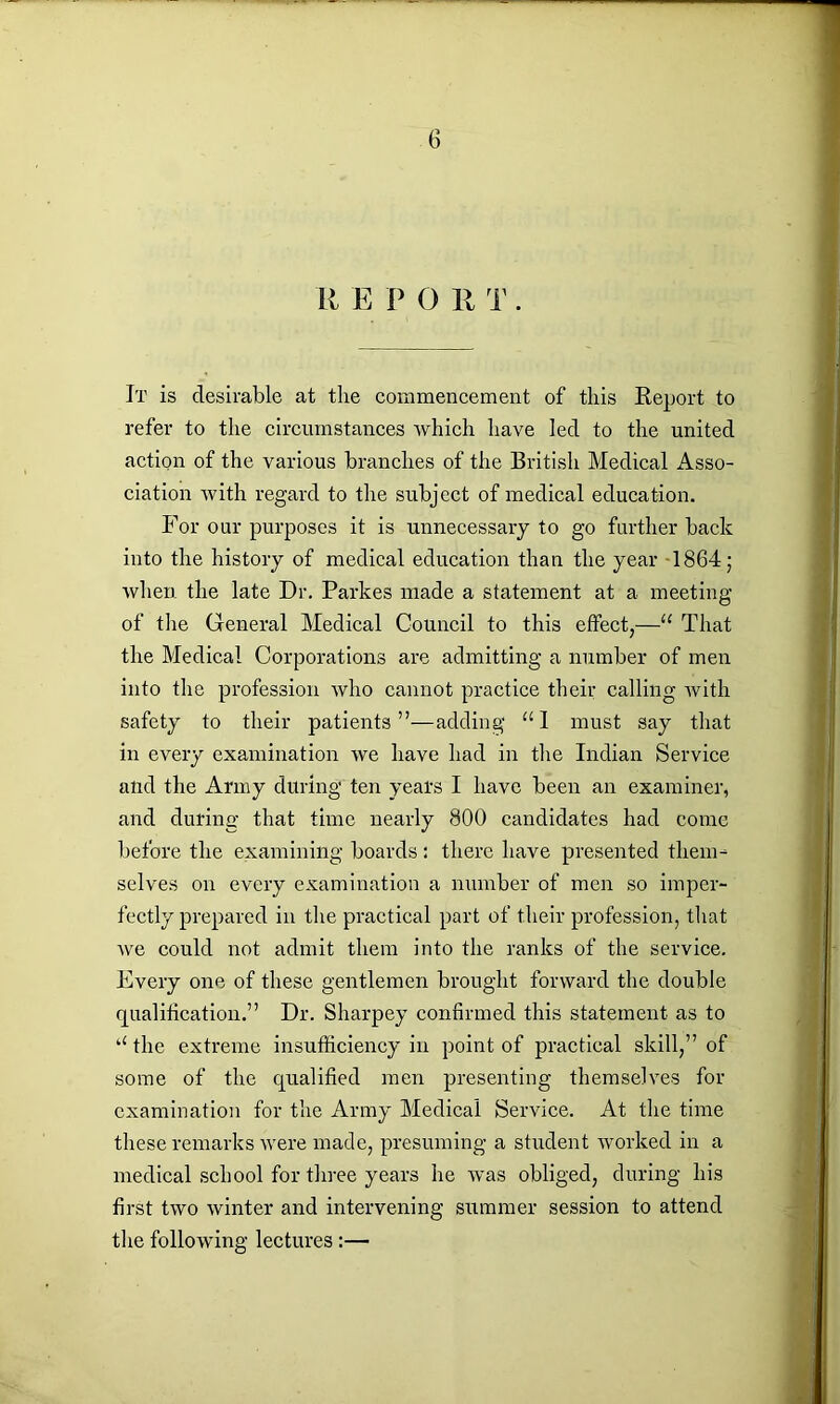 It is desirable at the commencement of this Report to refer to the circumstances which have led to the united action of the various branches of the British Medical Asso- ciation with regard to the subject of medical education. For our purposes it is unnecessary to go further back into the history of medical education than the year 1864; when the late Dr. Parkes made a statement at a meeting of the General Medical Council to this effect,—“ That the Medical Corporations are admitting a number of men into the profession who cannot practice their calling with safety to their patients”—adding “I must say that in every examination we have had in the Indian Service and the Army during ten years I have been an examiner, and during that time nearly 800 candidates had come before the examining boards : there have presented them- selves on every examination a number of men so imper- fectly prepared in the practical part of their profession, that we could not admit them into the ranks of the service. Every one of these gentlemen brought forward the double qualification.” Dr. Sharpey confirmed this statement as to u the extreme insufficiency in point of practical skill,” of some of the qualified men presenting themselves for examination for the Army Medical Service. At the time these remarks were made, presuming a student worked in a medical school for three years he was obliged, during his first two winter and intervening summer session to attend the following lectures:—