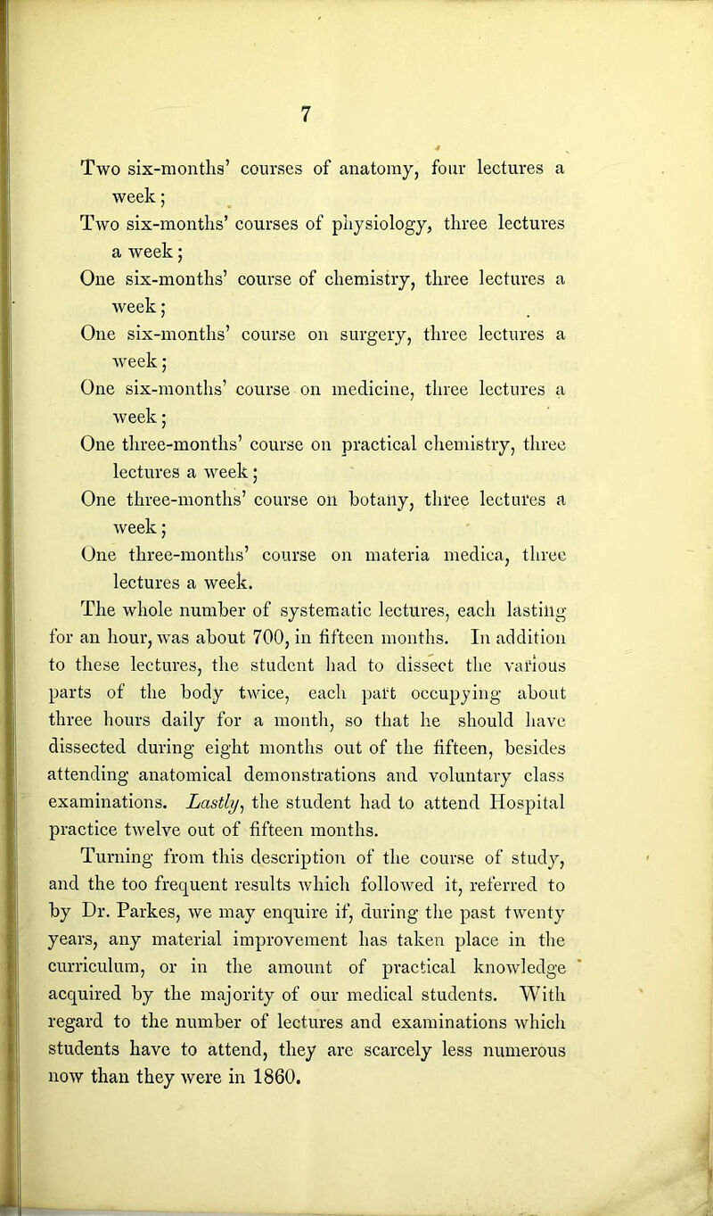 Two six-months’ courses of anatomy, four lectures a week; Two six-months’ courses of physiology, three lectures a week; One six-months’ course of chemistry, three lectures a week ; One six-months’ course on surgery, three lectures a week 5 One six-months’ course on medicine, three lectures a week; One three-months’ course on practical chemistry, three lectures a week ,• One tliree-months’ course on botaiiy, three lectures a week; One three-months’ course on materia medica, three lectures a week. The whole number of systematic lectures, each lasting for an hour, was about 700, in fifteen months. In addition to these lectures, the student had to dissect the various parts of the body twice, each part occupying about three hours daily for a month, so that he should have dissected during eight months out of the fifteen, besides attending anatomical demonstrations and voluntary class examinations. Lastly, the student had to attend Hospital practice twelve out of fifteen months. Turning from this description of the course of study, and the too frequent results which followed it, referred to by Dr. Parkes, we may enquire if, during the past twenty years, any material improvement has taken place in the curriculum, or in the amount of practical knowledge acquired by the majority of our medical students. With regard to the number of lectures and examinations which students have to attend, they are scarcely less numerous now than they were in 1860.