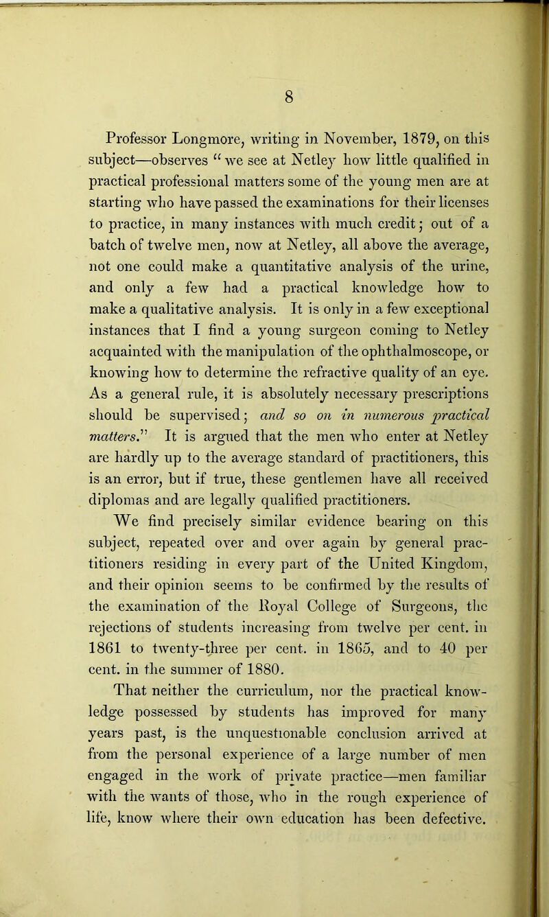 Professor Longmore, writing in November, 1879, on this subject—observes “we see at Netley how little qualified in practical professional matters some of the young men are at starting who have passed the examinations for their licenses to practice, in many instances Avith much credit; out of a batch of twelve men, noAV at Netley, all above the average, not one could make a quantitative analysis of the urine, and only a few had a practical knoAvledge how to make a qualitative analysis. It is only in a few exceptional instances that I find a young surgeon coming to Netley acquainted with the manipulation of the ophthalmoscope, or knowing Iioav to determine the refractive quality of an eye. As a general rule, it is absolutely necessary prescriptions should be supervised; and so on in numerous 'practical mattersIt is argued that the men Avho enter at Netley are hardly up to the average standard of practitioners, this is an error, but if true, these gentlemen have all received diplomas and are legally qualified practitioners. We find precisely similar evidence bearing on this subject, repeated over and over again by general prac- titioners residing in every part of the United Kingdom, and their opinion seems to be confirmed by the results of the examination of the Royal College of Surgeons, the rejections of students increasing from tAvelve per cent, in 1861 to tAventy-three per cent, in 1865, and to 40 per cent, in the summer of 1880. That neither the curriculum, nor the practical know- ledge possessed by students has improved for many years past, is the unquestionable conclusion arrived at from the personal experience of a large number of men engaged in the Avork of private practice—men familiar with the Avants of those, Avho in the rough experience of life, knoAv where their oavii education has been defective.
