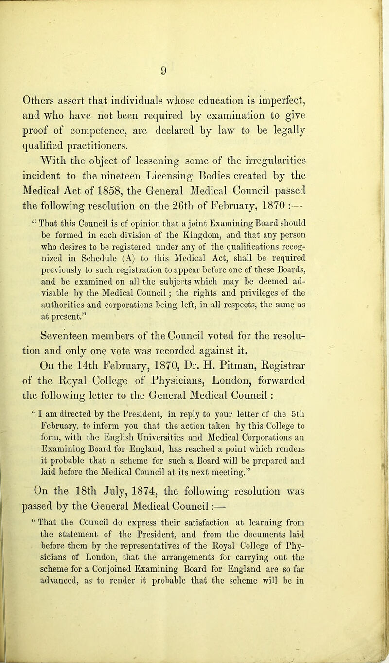 Others assert that individuals whose education is imperfect, and who have not been required by examination to give proof of competence, are declared by law to be legally qualified practitioners. With the object of lessening some of the irregularities incident to the nineteen Licensing Bodies created by the Medical Act of 1858, the General Medical Council passed the following resolution on the 2Gth of February, 1870 “ That this Council is of opinion that a joint Examining Board should be formed in each division of the Kingdom, and that any person who desires to he registered under any of the qualifications recog- nized in Schedule (A) to this Medical Act, shall he required previously to such registration to appear before one of these Boards, and be examined on all the subjects which may be deemed ad- visable by the Medical Council; the rights and privileges of the authorities and corporations being left, in all respects, the same as at present.” Seventeen members of the Council voted for the resolu- tion and only one vote was recorded against it. On the 14th February, 1870, Dr. H. Pitman, Registrar of the Royal College of Physicians, London, forwarded the following letter to the General Medical Council: '• I am directed by the President, in reply to your letter of the 5th February, to inform you that the action taken by this College to form, with the English Universities and Medical Corporations an Examining Board for England, has reached a point which renders it probable that a scheme for such a Board will be prepared and laid before the Medical Council at its next meeting.” On the 18th July, 1874, the following resolution was passed by the General Medical Council:— “ That the Council do express their satisfaction at learning from the statement of the President, and from the documents laid before them by the representatives of the Royal College of Phy- sicians of London, that the arrangements for carrying out the scheme for a Conjoined Examining Board for England are so far advanced, as to render it probable that the scheme will be in