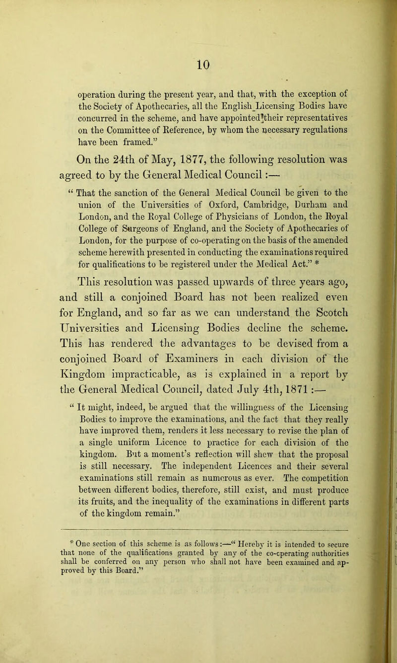 operation during the present year, and that, with the exception of the Society of Apothecaries, all the EnglishLicensing Bodies have concurred in the scheme, and have appointedhheir representatives on the Committee of Reference, by whom the necessary regulations have been framed.” On the 24th of May, 1877, the following resolution was agreed to by the General Medical Council:— “ That the sanction of the General Medical Council be given to the union of the Universities of Oxford, Cambridge, Durham and London, and the Royal College of Physicians of London, the Royal College of Surgeons of England, and the Society of Apothecaries of London, for the purpose of co-operating on the basis of the amended scheme herewith presented in conducting the examinations required for qualifications to be registered under the Medical Act.” * This resolution was passed upwards of three years ago, and still a conjoined Board has not been realized even for England, and so far as we can understand the Scotch Universities and Licensing Bodies decline the scheme. This has rendered the advantages to be devised from a conjoined Board of Examiners in each division of the Kingdom impracticable, as is explained in a report by the General Medical Council, dated July 4th, 1871:— “ It might, indeed, be argued that the willingness of the Licensing Bodies to improve the examinations, and the fact that they really have improved them, renders it less necessary to revise the plan of a single uniform Licence to practice for each division of the kingdom. But a moment’s reflection will shew that the proposal is still necessary. The independent Licences and their several examinations still remain as numerous as ever. The competition between different bodies, therefore, still exist, and must produce its fruits, and the inequality of the examinations in different parts of the kingdom remain.” * One section of this scheme is as follows“ Hereby it is intended to secure that none of the qualifications granted by any of the co-cperating authorities shall be conferred on any person who shall not have been examined and ap- proved by this Board.”