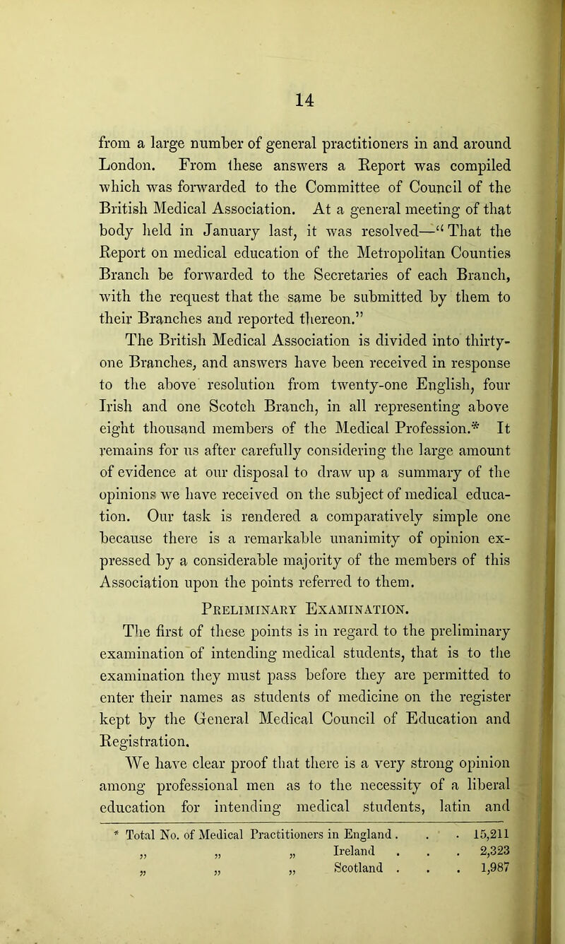 from a large number of general practitioners in and around London. From these answers a Report was compiled which was forwarded to the Committee of Council of the British Medical Association. At a general meeting of that body held in January last, it was resolved—“ That the Report on medical education of the Metropolitan Counties Branch be forwarded to the Secretaries of each Branch, with the request that the same be submitted by them to their Branches and reported thereon.” The British Medical Association is divided into thirty- one Branches, and answers have been received in response to the above resolution from twenty-one English, four Irish and one Scotch Branch, in all representing above eight thousand members of the Medical Profession.* It remains for us after carefully considering the large amount of evidence at our disposal to draw up a summary of the opinions we have received on the subject of medical educa- tion. Our task is rendered a comparatively simple one because there is a remarkable unanimity of opinion ex- pressed by a considerable majority of the members of this Association upon the points referred to them. Preliminary Examination. The first of these points is in regard to the preliminary examination of intending medical students, that is to the examination they must pass before they are permitted to enter their names as students of medicine on the register kept by the General Medical Council of Education and Registration. We have clear proof that there is a very strong opinion among professional men as to the necessity of a liberal education for intending medical students, latin and * Total No. of Medical Practitioners in England . . . 15,211 „ „ „ Ireland . . . 2,323 „ „ „ Scotland . . . 1,987