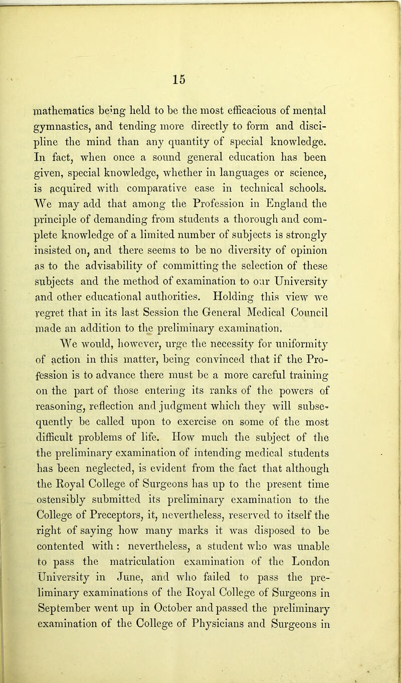 mathematics being held to be the most efficacious of mental gymnastics, and tending more directly to form and disci- pline the mind than any quantity of special knowledge. In fact, when once a sound general education has been given, special knowledge, whether in languages or science, is acquired with comparative ease in technical schools. We may add that among the Profession in England the principle of demanding from students a thorough and com- plete knowledge of a limited number of subjects is strongly insisted on, and there seems to be no diversity of opinion as to the advisability of committing the selection of these subjects and the method of examination to our University and other educational authorities. Holding this view we yegret that in its last Session the General Medical Council made an addition to the preliminary examination. We would, however, urge tire necessity for uniformity of action in this matter, being convinced that if the Pro- fession is to advance there must be a more careful training on the part of those entering its ranks of the powers of reasoning, reflection and judgment which they will subse- quently be called upon to exercise on some of the most difficult problems of life. How much the subject of the the preliminary examination of intending medical students has been neglected, is evident from the fact that although the Royal College of Surgeons lias up to the present time ostensibly submitted its preliminary examination to the College of Preceptors, it, nevertheless, reserved to itself the right of saying how many marks it was disposed to be contented with : nevertheless, a student who was unable to pass the matriculation examination of the London University in June, and who failed to pass the pre- liminary examinations of the Royal College of Surgeons in September went up in October and passed the preliminary examination of the College of Physicians and Surgeons in