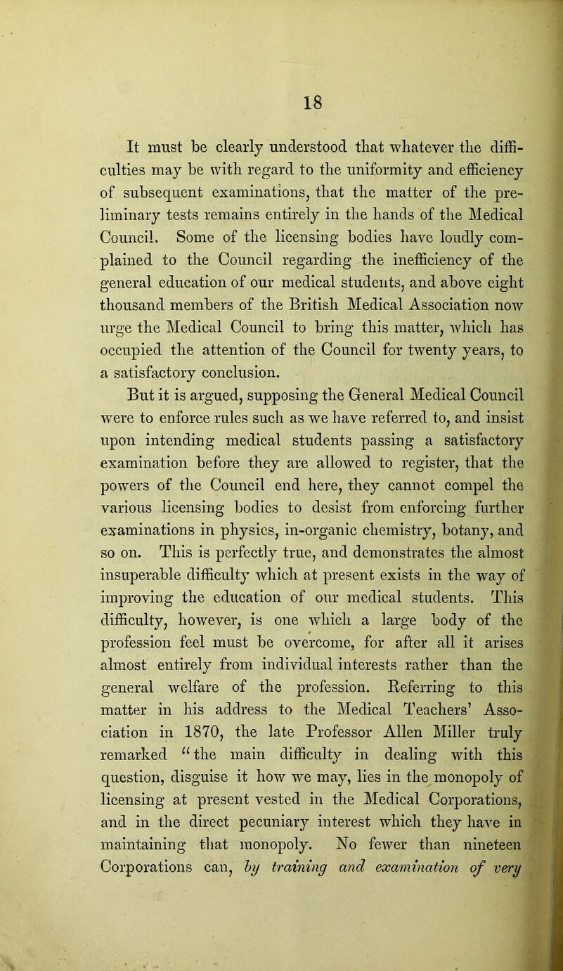It must be clearly understood that whatever the diffi- culties may be with regard to the uniformity and efficiency of subsequent examinations, that the matter of the pre- liminary tests remains entirely in the hands of the Medical Council. Some of the licensing bodies have loudly com- plained to the Council regarding the inefficiency of the general education of our medical students, and above eight thousand members of the British Medical Association now urge the Medical Council to bring this matter, which has occupied the attention of the Council for twenty years, to a satisfactory conclusion. But it is argued, supposing the General Medical Council were to enforce rules such as we have referred to, and insist upon intending medical students passing a satisfactory examination before they are allowed to register, that the powers of the Council end here, they cannot compel the various licensing bodies to desist from enforcing further examinations in physics, in-organic chemistry, botany, and so on. This is perfectly true, and demonstrates the almost insuperable difficulty which at present exists in the way of improving the education of our medical students. This difficulty, however, is one which a large body of the profession feel must be overcome, for after all it arises almost entirely from individual interests rather than the general welfare of the profession. Referring to this matter in his address to the Medical Teachers’ Asso- ciation in 1870, the late Professor Allen Miller truly remarked u the main difficulty in dealing with this question, disguise it how we may, lies in the monopoly of licensing at present vested in the Medical Corporations, and in the direct pecuniary interest which they have in maintaining that monopoly. No fewer than nineteen Corporations can, by training and examination of very