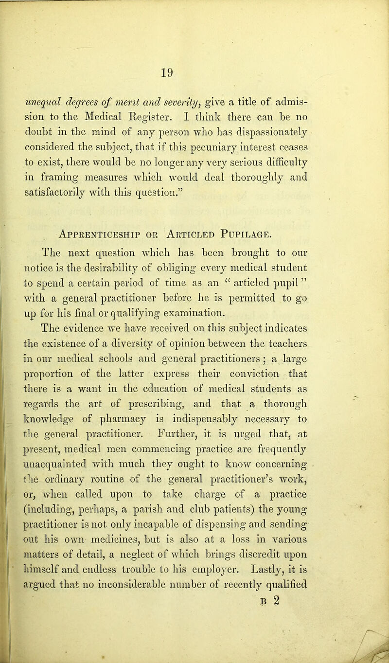 unequal degrees of merit and severity, give a title of admis- sion to the Medical Register. 1 think there can he no doubt in the mind of any person who has dispassionately considered the subject, that if this pecuniary interest ceases to exist, there would be no longer any very serious difficulty in framing measures which would deal thoroughly and satisfactorily with this question.” Apprenticeship or Articled Pupilage. The next question which has been brought to our notice is the desirability of obliging every medical student to spend a certain period of time as an “ articled pupil ” with a general practitioner before he is permitted to go up for his final or qualifying examination. The evidence we have received on this subject indicates the existence of a diversity of opinion between the teachers in our medical schools and general practitioners; a large proportion of the latter express their conviction that there is a want in the education of medical students as regards the art of prescribing, and that a thorough knowledge of pharmacy is indispensably necessary to the general practitioner. Further, it is urged that, at present, medical men commencing practice are frequently unacquainted with much they ought to know concerning the ordinary routine of the general practitioner’s work, or, when called upon to take charge of a practice (including, perhaps, a parish and club patients) the young- practitioner is not only incapable of dispensing and sending- out his own medicines, but is also at a loss in various matters of detail, a neglect of which brings discredit upon himself and endless trouble to his employer. Lastly, it is argued that no inconsiderable number of recently qualified B 2