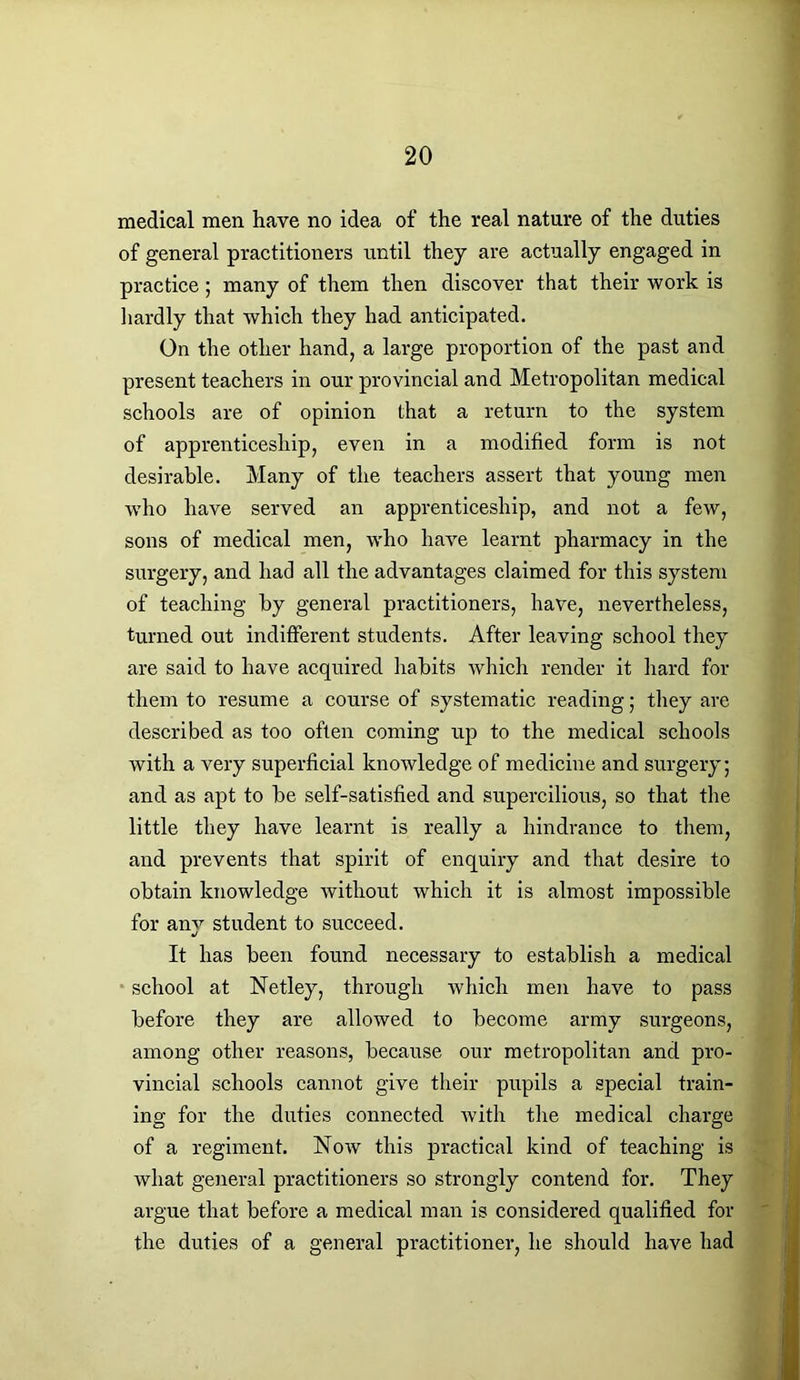 medical men have no idea of the real nature of the duties of general practitioners until they are actually engaged in practice; many of them then discover that their work is hardly that which they had anticipated. On the other hand, a large proportion of the past and present teachers in our provincial and Metropolitan medical schools are of opinion that a return to the system of apprenticeship, even in a modified form is not desirable. Many of the teachers assert that young men who have served an apprenticeship, and not a few, sons of medical men, who have learnt pharmacy in the surgery, and had all the advantages claimed for this system of teaching by general practitioners, have, nevertheless, turned out indifferent students. After leaving school they are said to have acquired habits which render it hard for them to resume a course of systematic reading; they are described as too often coming up to the medical schools with a very superficial knowledge of medicine and surgery; and as apt to be self-satisfied and supercilious, so that the little they have learnt is really a hindrance to them, and prevents that spirit of enquiry and that desire to obtain knowledge without which it is almost impossible for any student to succeed. It has been found necessary to establish a medical school at Netley, through which men have to pass before they are allowed to become army surgeons, among other reasons, because our metropolitan and pro- vincial schools cannot give their pupils a special train- ing for the duties connected with the medical charge of a regiment. Now this practical kind of teaching is what general practitioners so strongly contend for. They argue that before a medical man is considered qualified for the duties of a general practitioner, he should have had
