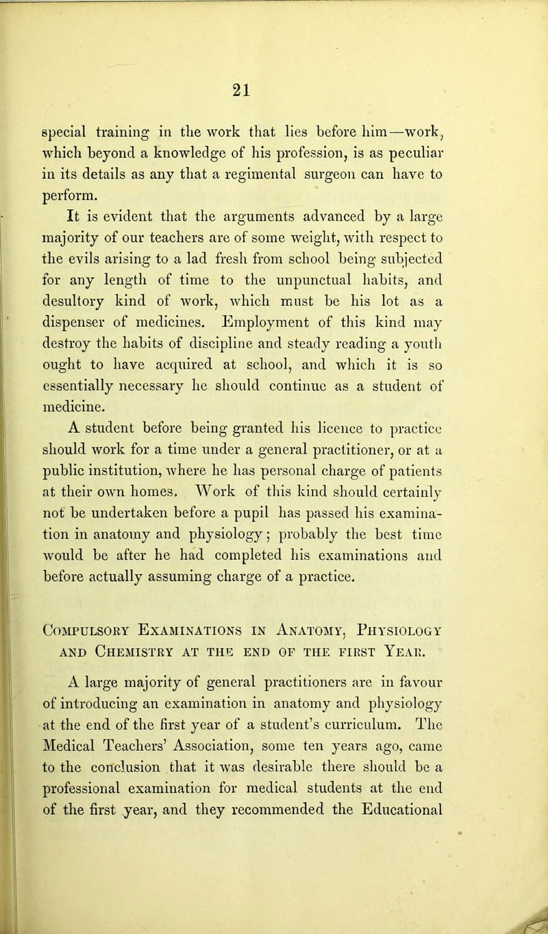 special training in the work that lies before him—work, which beyond a knowledge of his profession, is as peculiar in its details as any that a regimental surgeon can have to perform. It is evident that the arguments advanced by a large majority of our teachers are of some weight, with respect to the evils arising to a lad fresh from school being subjected for any length of time to the unpunctual habits, and desultory kind of work, which must be his lot as a dispenser of medicines. Employment of this kind may destroy the habits of discipline and steady reading a youth ought to have acquired at school, and which it is so essentially necessary he should continue as a student of medicine. A student before being granted his licence to practice should work for a time under a general practitioner, or at a public institution, where he has personal charge of patients at their own homes. Work of this kind should certainly not be undertaken before a pupil has passed his examina- tion in anatomy and physiology; probably the best time would be after he had completed his examinations and before actually assuming charge of a practice. Compulsory Examinations in Anatomy, Physiology and Chemistry at the end of the first Year. A large majority of general practitioners are in favour of introducing an examination in anatomy and physiology at the end of the first year of a student’s curriculum. The Medical Teachers’ Association, some ten years ago, came to the conclusion that it was desirable there should be a professional examination for medical students at the end of the first year, and they recommended the Educational