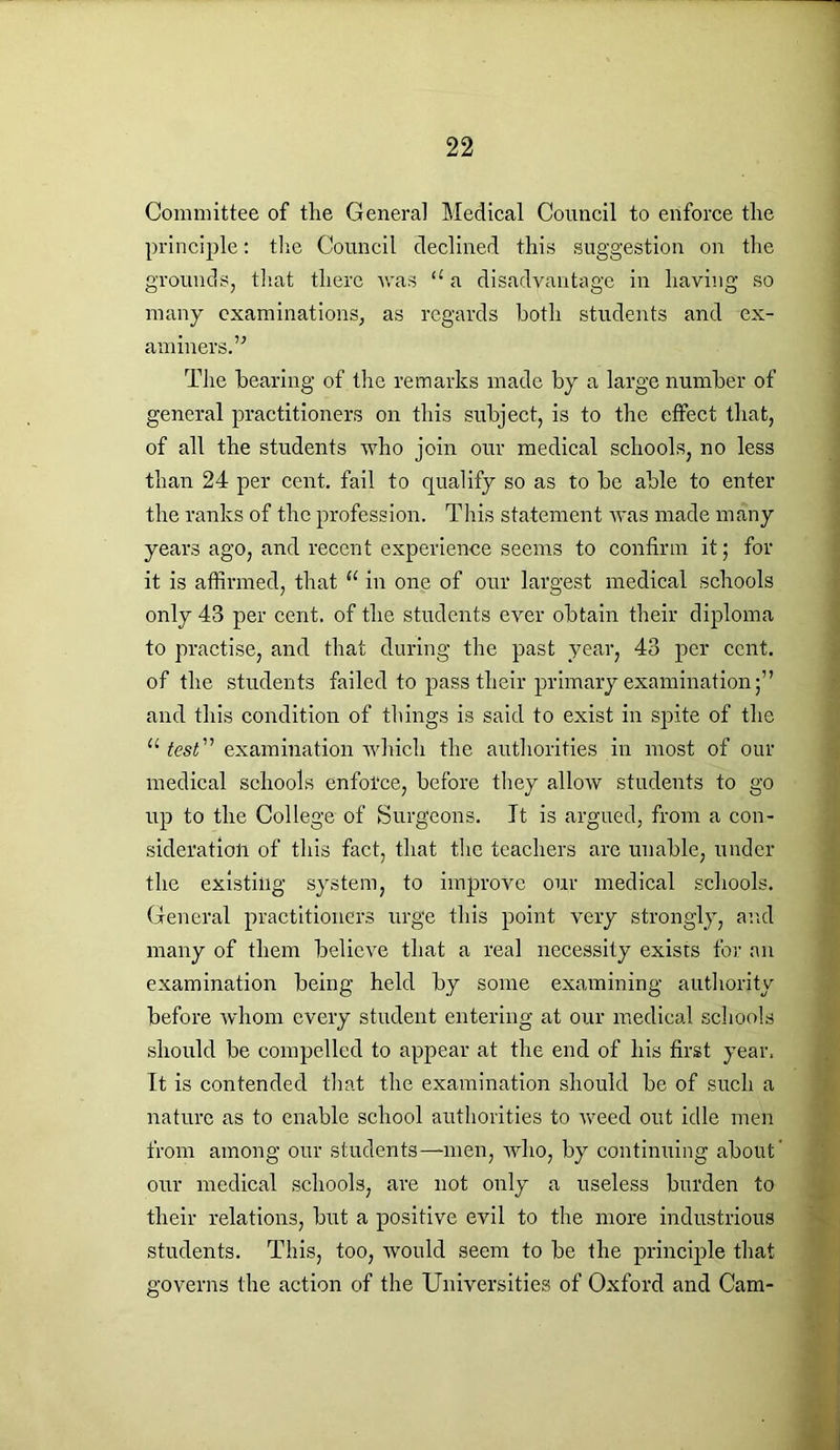 Committee of the General Medical Council to enforce tlie principle: the Council declined this suggestion on the grounds, that there was a a disadvantage in having so many examinations, as regards both students and ex- aminers.” The bearing of the remarks made by a large number of general practitioners on this subject, is to the effect that, of all the students who join our medical schools, no less than 24 per cent, fail to qualify so as to be able to enter the ranks of the profession. This statement was made many years ago, and recent experience seems to confirm it; for it is affirmed, that “ in one of our largest medical schools only 43 per cent, of the students ever obtain their diploma to practise, and that during the past year, 43 per cent, of the students failed to pass their primary examination;” and this condition of things is said to exist in spite of the u test ” examination which the authorities in most of our medical schools enforce, before they allow students to go up to the College of Surgeons. Jt is argued, from a con- sideration of this fact, that the teachers are unable, under the existing system, to improve our medical schools. General practitioners urge this point very strongly, and many of them believe that a real necessity exists for an examination being held by some examining authority before whom every student entering at our medical schools should be compelled to appear at the end of his first year. It is contended that the examination should be of such a nature as to enable school authorities to weed out idle men from among our students—men, who, by continuing about' our medical schools, are not only a useless burden to their relations, but a positive evil to the more industrious students. This, too, would seem to be the principle that governs the action of the Universities of Oxford and Cam-