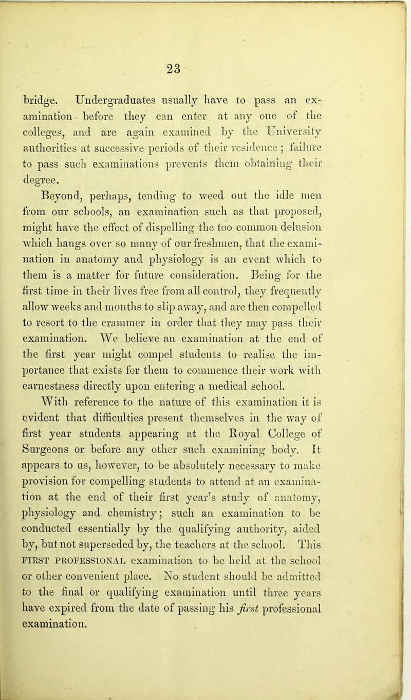 bridge. Undergraduates usually have to pass an ex- amination before they can enter at any one of the colleges, and are again examined by the University authorities at successive periods of their residence ; failure to pass such examinations prevents them obtaining their degree. Beyond, perhaps, tending to weed out the idle men from our schools, an examination such as that proposed, might have the etfect of dispelling the too common delusion which hangs over so many of our freshmen, that the exami- nation in anatomy and physiology is an event which to them is a matter for future consideration. Being for the first time in their lives free from all control, they frequently allow weeks and months to slip away, and are then compelled to resort to the crammer in order that they may pass their examination. We believe an examination at the end of the first year might compel students to realise the im- portance that exists for them to commence their work with earnestness directly upon entering a medical school. With reference to the nature of this examination it is evident that difficulties present themselves in the way of first year students appearing at the Royal College of Surgeons or before any other such examining body. It appears to us, however, to be absolutely necessary to make provision for compelling students to attend at an examina- tion at the end of their first year’s study of anatomy, physiology and chemistry; such an examination to be conducted essentially by the qualifying authority, aided by, but not superseded by, the teachers at the school. This FIRST PROFESSIONAL examination to be held at the school or other convenient place. No student should be admitted to the final or qualifying examination until three years have expired from the date of passing his first professional examination.