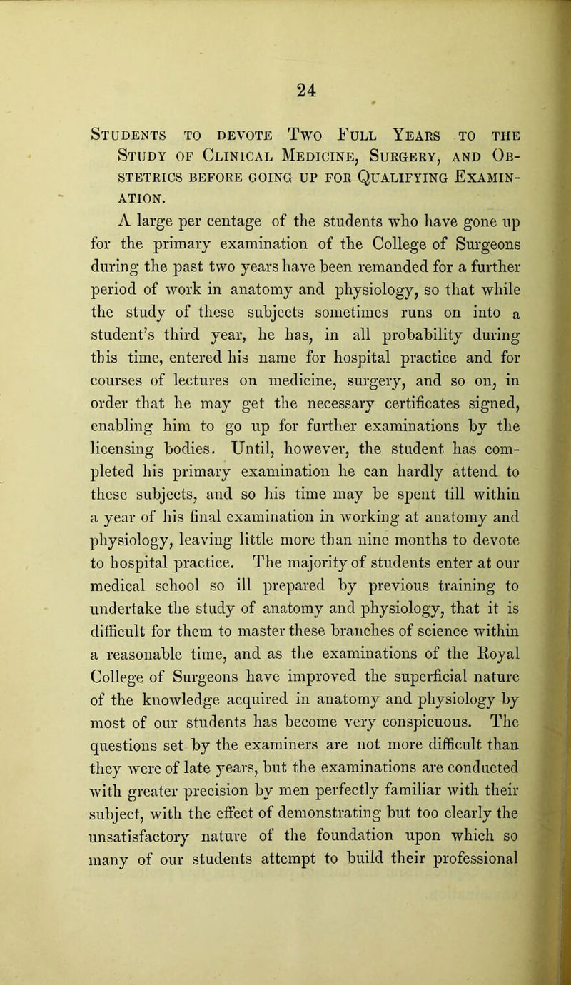 Students to devote Two Full Years to the Study of Clinical Medicine, Surgery, and Ob- stetrics BEFORE GOING UP FOR QUALIFYING EXAMIN- ATION. A large per centage of the students who have gone up for the primary examination of the College of Surgeons during the past two years have been remanded for a further period of work in anatomy and physiology, so that while the study of these subjects sometimes runs on into a student’s third year, he has, in all probability during this time, entered his name for hospital practice and for courses of lectures on medicine, surgery, and so on, in order that he may get the necessary certificates signed, enabling him to go up for further examinations by the licensing bodies. Until, however, the student has com- pleted his primary examination he can hardly attend to these subjects, and so his time may be spent till within a year of his final examination in working at anatomy and physiology, leaving little more than nine months to devote to hospital practice. The majority of students enter at our medical school so ill prepared by previous training to undertake the study of anatomy and physiology, that it is difficult for them to master these branches of science within a reasonable time, and as the examinations of the Royal College of Surgeons have improved the superficial nature of the knowledge acquired in anatomy and physiology by most of our students has become very conspicuous. The questions set by the examiners are not more difficult than they were of late years, but the examinations are conducted with greater precision by men perfectly familiar with their subject, with the effect of demonstrating but too clearly the unsatisfactory nature of the foundation upon which so many of our students attempt to build their professional