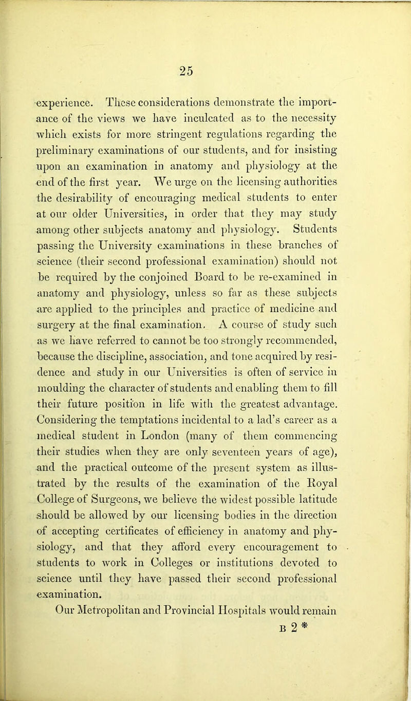 experience. These considerations demonstrate the import- ance of the views we have inculcated as to the necessity Avliicli exists for more stringent regulations regarding the preliminary examinations of our students, and for insisting upon an examination in anatomy and physiology at the end of the first year. We urge on the licensing authorities the desirability of encouraging medical students to enter at our older Universities, in order that they may study among other subjects anatomy and physiology. Students passing the University examinations in these branches of science (their second professional examination) should not be required by the conjoined Board to be re-examined in anatomy and physiology, unless so far as these subjects are applied to the principles and practice of medicine and surgery at the final examination. A course of study such as we have referred to cannot be too strongly recommended, because the discipline, association, and tone acquired by resi- dence and study in our Universities is often of service in moulding the character of students and enabling them to fill their future position in life with the greatest advantage. Considering the temptations incidental to a lad’s career as a medical student in London (many of them commencing their studies when they are only seventeen years of age), ■and the practical outcome of the present system as illus- trated by the results of the examination of the Royal College of Surgeons, we believe the widest possible latitude should be allowed by our licensing bodies in the direction of accepting certificates of efficiency in anatomy and phy- siology, and that they afford every encouragement to students to work in Colleges or institutions devoted to science until they have passed their second professional examination. Our Metropolitan and Provincial Hospitals would remain b2*