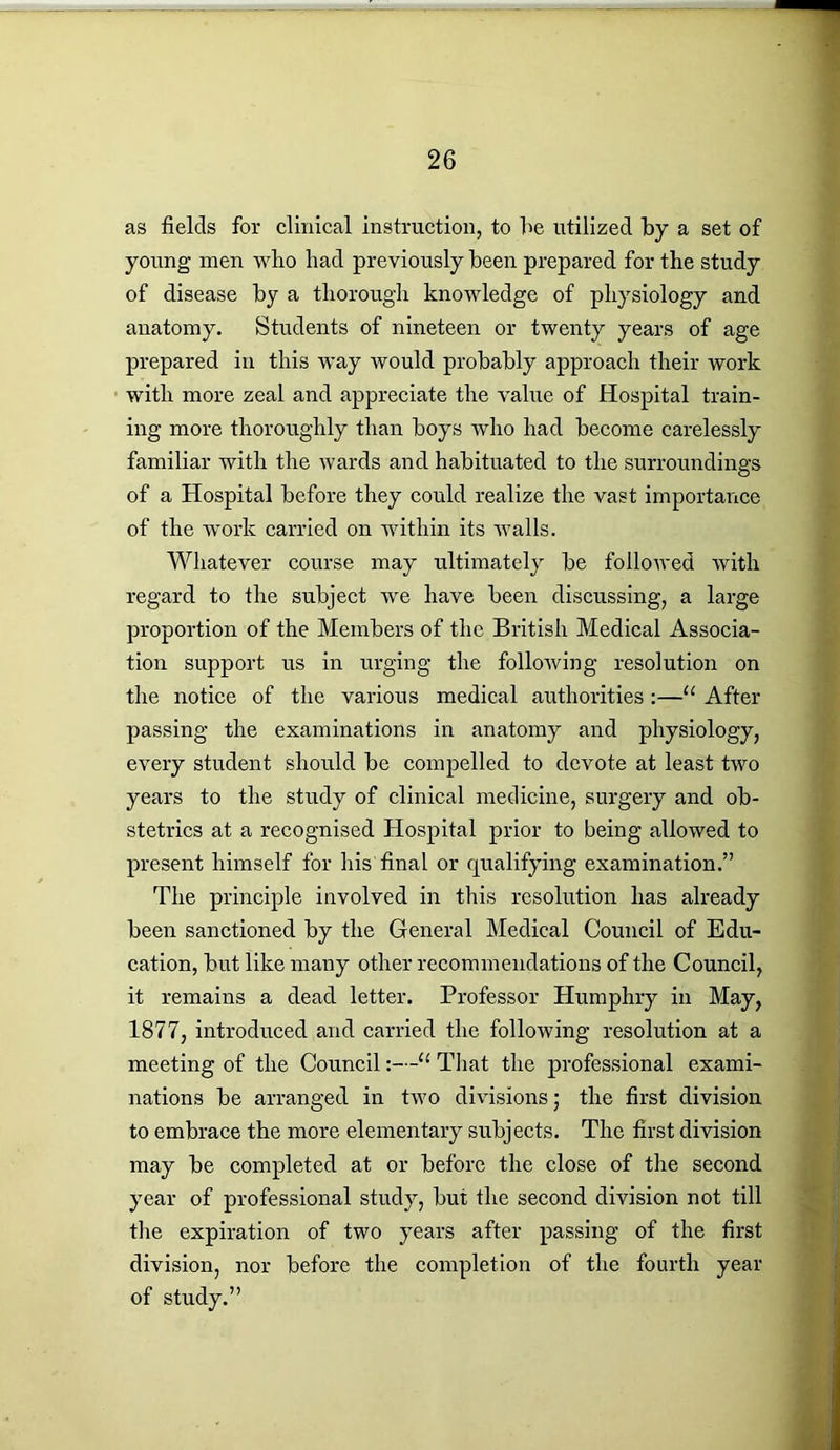 as fields for clinical instruction, to fie utilized by a set of young men who had previously fieen prepared for the study of disease fiy a thorough knowledge of physiology and anatomy. Students of nineteen or twenty years of age prepared in this way would profiafily approach their work with more zeal and appreciate the value of Hospital train- ing more thoroughly than hoys who had become carelessly familiar with the wards and habituated to the surroundings of a Hospital before they could realize the vast importance of the work carried on within its walls. Whatever course may ultimately be followed with regard to the subject we have been discussing, a large proportion of the Members of the British Medical Associa- tion support us in urging the following resolution on the notice of the various medical authorities :—u After passing the examinations in anatomy and physiology, every student should be compelled to devote at least two years to the study of clinical medicine, surgery and ob- stetrics at a recognised Hospital prior to being allowed to present himself for his final or qualifying examination.” The principle involved in this resolution has already been sanctioned by the General Medical Council of Edu- cation, but like many other recommendations of the Council, it remains a dead letter. Professor Humphry in May, 1877, introduced and carried the following resolution at a meeting of the Council :—u That the jnofessional exami- nations be arranged in two divisions; the first division to embrace the more elementary subjects. The first division may be completed at or before the close of the second year of professional study, but the second division not till the expiration of two years after passing of the first division, nor before the completion of the fourth year of study.”