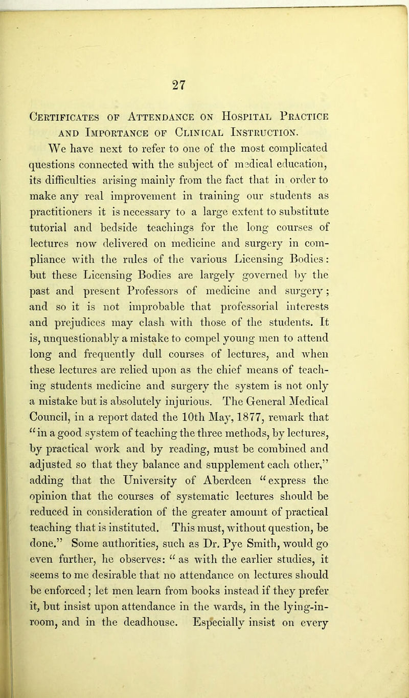 Certificates of Attendance on Hospital Practice and Importance of Clinical Instruction. We have next to refer to one of the most complicated questions connected with the subject of medical education, its difficulties arising mainly from the fact that in order to make any real improvement in training our students as practitioners it is necessary to a large extent to substitute tutorial and bedside teachings for the long courses of lectures now delivered on medicine and surgery in com- pliance with the rules of the various Licensing Bodies: but these Licensing Bodies are largely governed by the past and present Professors of medicine and surgery; and so it is not improbable that professorial interests and prejudices may clash with those of the students. It is, unquestionably a mistake to compel young men to attend long and frequently dull courses of lectures, and when these lectures are relied upon as the chief means of teach- ing students medicine and surgery the system is not only a mistake but is absolutely injurious. The General Medical Council, in a report dated the 10th May, 1877, remark that u in a good system of teaching the three methods, by lectures, by practical work and by reading, must be combined and adjusted so that they balance and supplement each other,” adding that the University of Aberdeen “express the opinion that the courses of systematic lectures should be reduced in consideration of the greater amount of practical teaching that is instituted. This must, without question, be done.” Some authorities, such as Dr. Pye Smith, would go even further, he observes: “ as with the earlier studies, it seems to me desirable that no attendance on lectures should be enforced ; let men learn from books instead if they prefer it, but insist upon attendance in the wards, in the lying-in- room, and in the deadhouse. Especially insist on every